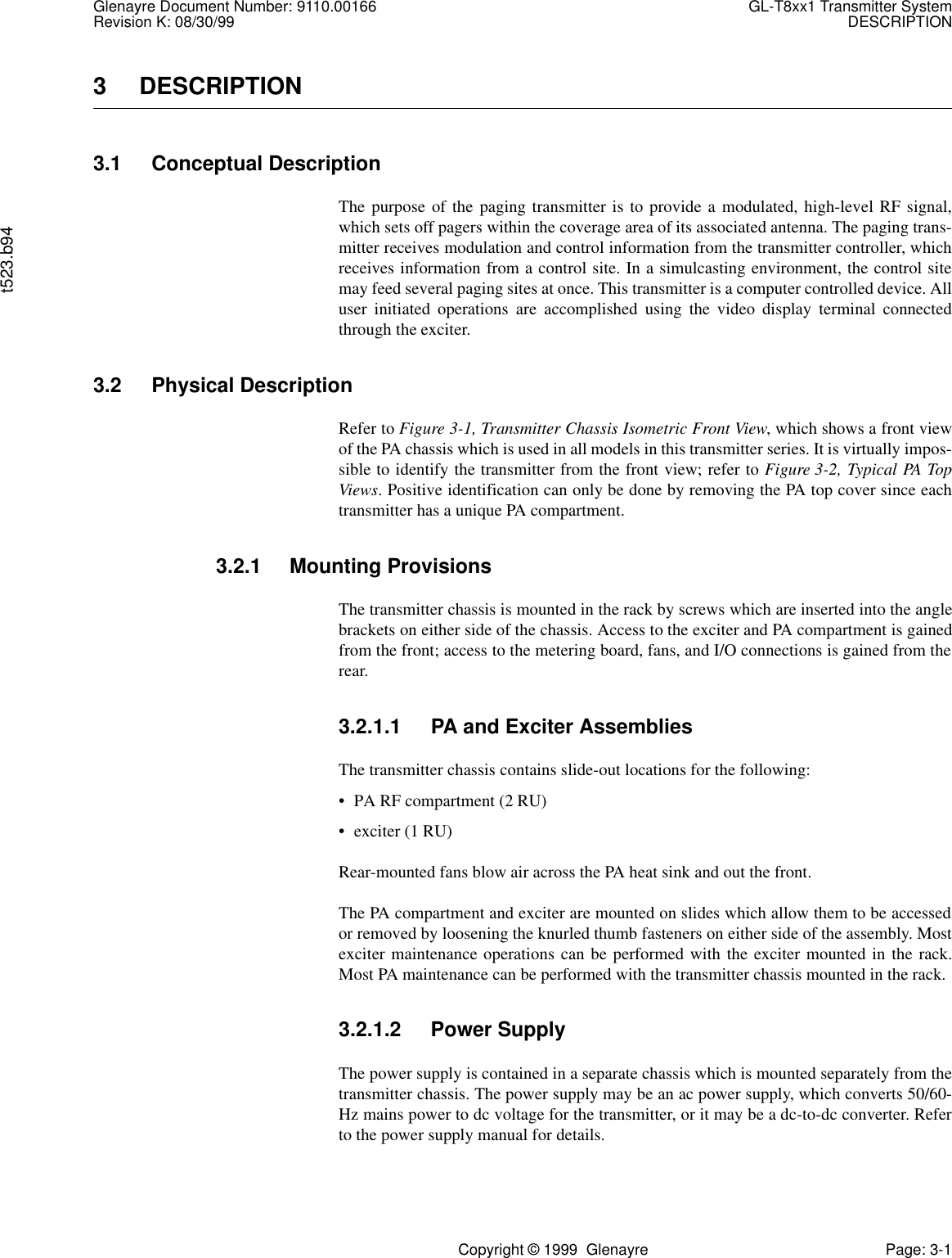 Glenayre Document Number: 9110.00166 GL-T8xx1 Transmitter SystemRevision K: 08/30/99 DESCRIPTIONt523.b94Copyright © 1999  Glenayre Page: 3-13 DESCRIPTION3.1 Conceptual DescriptionThe purpose of the paging transmitter is to provide a modulated, high-level RF signal,which sets off pagers within the coverage area of its associated antenna. The paging trans-mitter receives modulation and control information from the transmitter controller, whichreceives information from a control site. In a simulcasting environment, the control sitemay feed several paging sites at once. This transmitter is a computer controlled device. Alluser initiated operations are accomplished using the video display terminal connectedthrough the exciter.3.2 Physical DescriptionRefer to Figure 3-1, Transmitter Chassis Isometric Front View, which shows a front viewof the PA chassis which is used in all models in this transmitter series. It is virtually impos-sible to identify the transmitter from the front view; refer to Figure 3-2, Typical PA TopViews. Positive identification can only be done by removing the PA top cover since eachtransmitter has a unique PA compartment.3.2.1 Mounting ProvisionsThe transmitter chassis is mounted in the rack by screws which are inserted into the anglebrackets on either side of the chassis. Access to the exciter and PA compartment is gainedfrom the front; access to the metering board, fans, and I/O connections is gained from therear.3.2.1.1 PA and Exciter AssembliesThe transmitter chassis contains slide-out locations for the following:• PA RF compartment (2 RU)• exciter (1 RU) Rear-mounted fans blow air across the PA heat sink and out the front.The PA compartment and exciter are mounted on slides which allow them to be accessedor removed by loosening the knurled thumb fasteners on either side of the assembly. Mostexciter maintenance operations can be performed with the exciter mounted in the rack.Most PA maintenance can be performed with the transmitter chassis mounted in the rack.3.2.1.2 Power SupplyThe power supply is contained in a separate chassis which is mounted separately from thetransmitter chassis. The power supply may be an ac power supply, which converts 50/60-Hz mains power to dc voltage for the transmitter, or it may be a dc-to-dc converter. Referto the power supply manual for details.