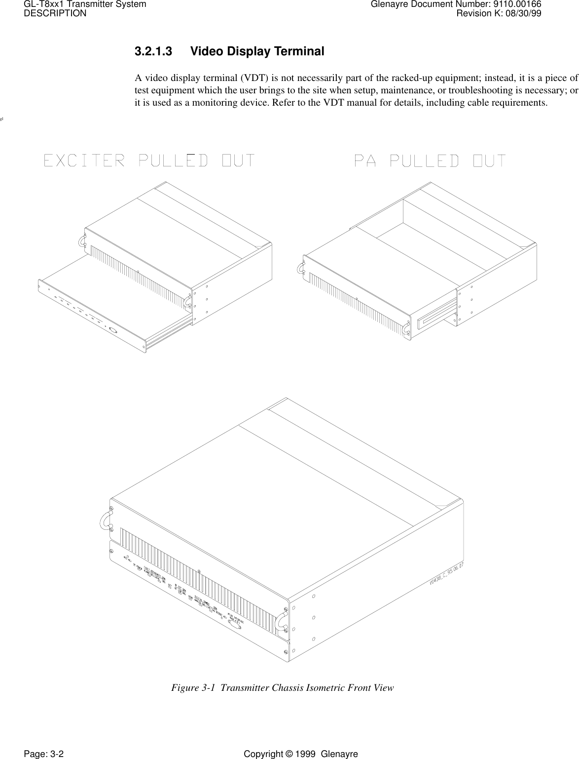 GL-T8xx1 Transmitter System Glenayre Document Number: 9110.00166DESCRIPTION Revision K: 08/30/99Page: 3-2 Copyright © 1999  Glenayre3.2.1.3 Video Display TerminalA video display terminal (VDT) is not necessarily part of the racked-up equipment; instead, it is a piece oftest equipment which the user brings to the site when setup, maintenance, or troubleshooting is necessary; orit is used as a monitoring device. Refer to the VDT manual for details, including cable requirements.glFigure 3-1  Transmitter Chassis Isometric Front View