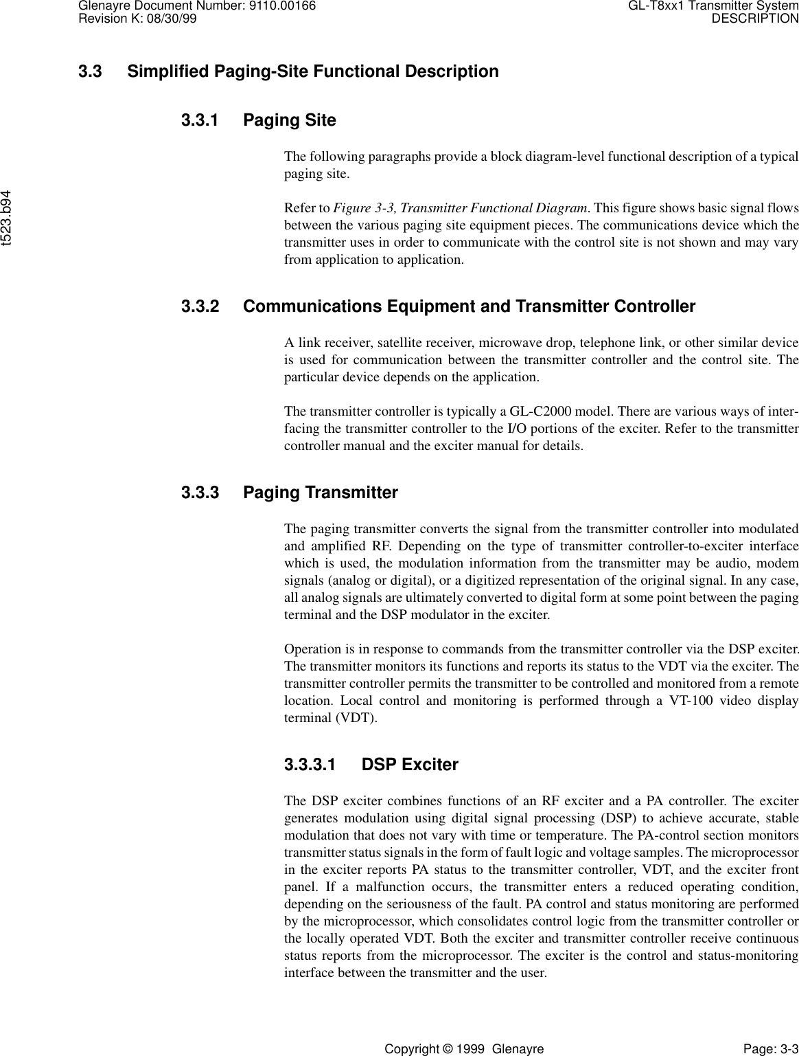 Glenayre Document Number: 9110.00166 GL-T8xx1 Transmitter SystemRevision K: 08/30/99 DESCRIPTIONt523.b94Copyright © 1999  Glenayre Page: 3-33.3 Simplified Paging-Site Functional Description3.3.1 Paging SiteThe following paragraphs provide a block diagram-level functional description of a typicalpaging site.Refer to Figure 3-3, Transmitter Functional Diagram. This figure shows basic signal flowsbetween the various paging site equipment pieces. The communications device which thetransmitter uses in order to communicate with the control site is not shown and may varyfrom application to application.3.3.2 Communications Equipment and Transmitter ControllerA link receiver, satellite receiver, microwave drop, telephone link, or other similar deviceis used for communication between the transmitter controller and the control site. Theparticular device depends on the application.The transmitter controller is typically a GL-C2000 model. There are various ways of inter-facing the transmitter controller to the I/O portions of the exciter. Refer to the transmittercontroller manual and the exciter manual for details.3.3.3 Paging TransmitterThe paging transmitter converts the signal from the transmitter controller into modulatedand amplified RF. Depending on the type of transmitter controller-to-exciter interfacewhich is used, the modulation information from the transmitter may be audio, modemsignals (analog or digital), or a digitized representation of the original signal. In any case,all analog signals are ultimately converted to digital form at some point between the pagingterminal and the DSP modulator in the exciter.Operation is in response to commands from the transmitter controller via the DSP exciter.The transmitter monitors its functions and reports its status to the VDT via the exciter. Thetransmitter controller permits the transmitter to be controlled and monitored from a remotelocation. Local control and monitoring is performed through a VT-100 video displayterminal (VDT).3.3.3.1 DSP ExciterThe DSP exciter combines functions of an RF exciter and a PA controller. The excitergenerates modulation using digital signal processing (DSP) to achieve accurate, stablemodulation that does not vary with time or temperature. The PA-control section monitorstransmitter status signals in the form of fault logic and voltage samples. The microprocessorin the exciter reports PA status to the transmitter controller, VDT, and the exciter frontpanel. If a malfunction occurs, the transmitter enters a reduced operating condition,depending on the seriousness of the fault. PA control and status monitoring are performedby the microprocessor, which consolidates control logic from the transmitter controller orthe locally operated VDT. Both the exciter and transmitter controller receive continuousstatus reports from the microprocessor. The exciter is the control and status-monitoringinterface between the transmitter and the user.