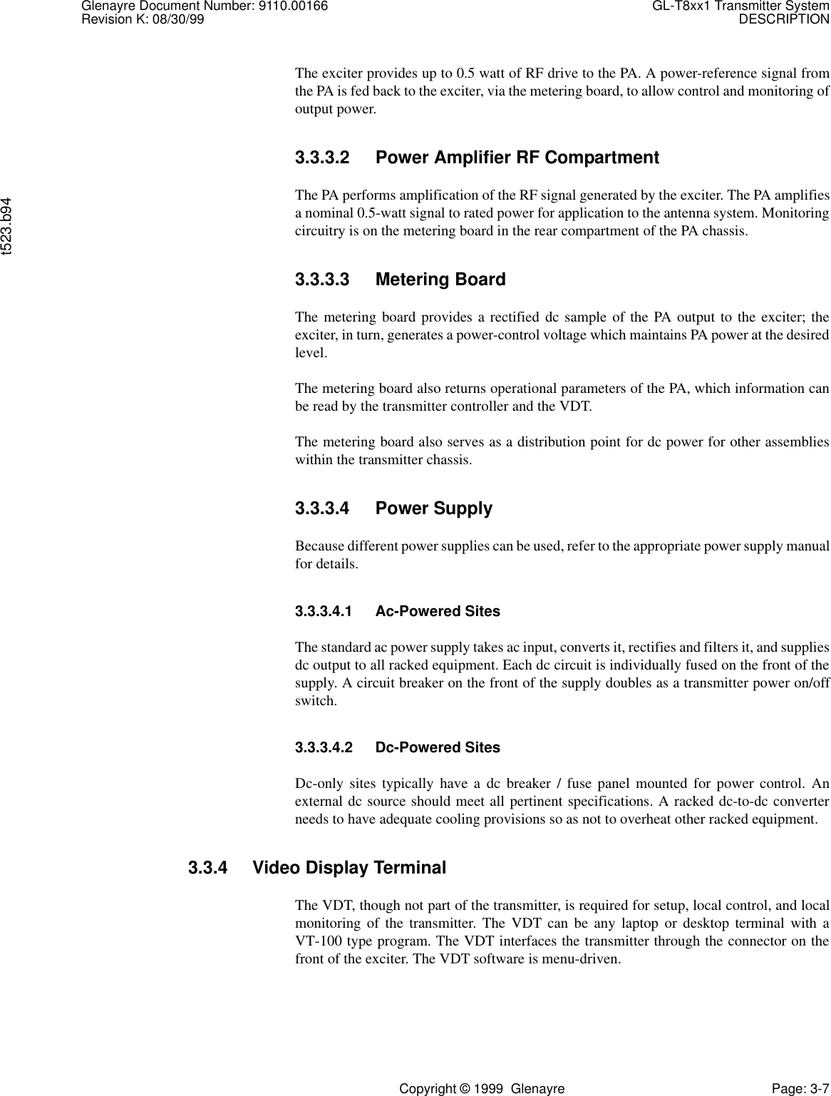 Glenayre Document Number: 9110.00166 GL-T8xx1 Transmitter SystemRevision K: 08/30/99 DESCRIPTIONt523.b94Copyright © 1999  Glenayre Page: 3-7The exciter provides up to 0.5 watt of RF drive to the PA. A power-reference signal fromthe PA is fed back to the exciter, via the metering board, to allow control and monitoring ofoutput power.3.3.3.2 Power Amplifier RF CompartmentThe PA performs amplification of the RF signal generated by the exciter. The PA amplifiesa nominal 0.5-watt signal to rated power for application to the antenna system. Monitoringcircuitry is on the metering board in the rear compartment of the PA chassis. 3.3.3.3 Metering BoardThe metering board provides a rectified dc sample of the PA output to the exciter; theexciter, in turn, generates a power-control voltage which maintains PA power at the desiredlevel. The metering board also returns operational parameters of the PA, which information canbe read by the transmitter controller and the VDT.The metering board also serves as a distribution point for dc power for other assemblieswithin the transmitter chassis.3.3.3.4 Power SupplyBecause different power supplies can be used, refer to the appropriate power supply manualfor details.3.3.3.4.1 Ac-Powered SitesThe standard ac power supply takes ac input, converts it, rectifies and filters it, and suppliesdc output to all racked equipment. Each dc circuit is individually fused on the front of thesupply. A circuit breaker on the front of the supply doubles as a transmitter power on/offswitch.3.3.3.4.2 Dc-Powered SitesDc-only sites typically have a dc breaker / fuse panel mounted for power control. Anexternal dc source should meet all pertinent specifications. A racked dc-to-dc converterneeds to have adequate cooling provisions so as not to overheat other racked equipment.3.3.4 Video Display TerminalThe VDT, though not part of the transmitter, is required for setup, local control, and localmonitoring of the transmitter. The VDT can be any laptop or desktop terminal with aVT-100 type program. The VDT interfaces the transmitter through the connector on thefront of the exciter. The VDT software is menu-driven.