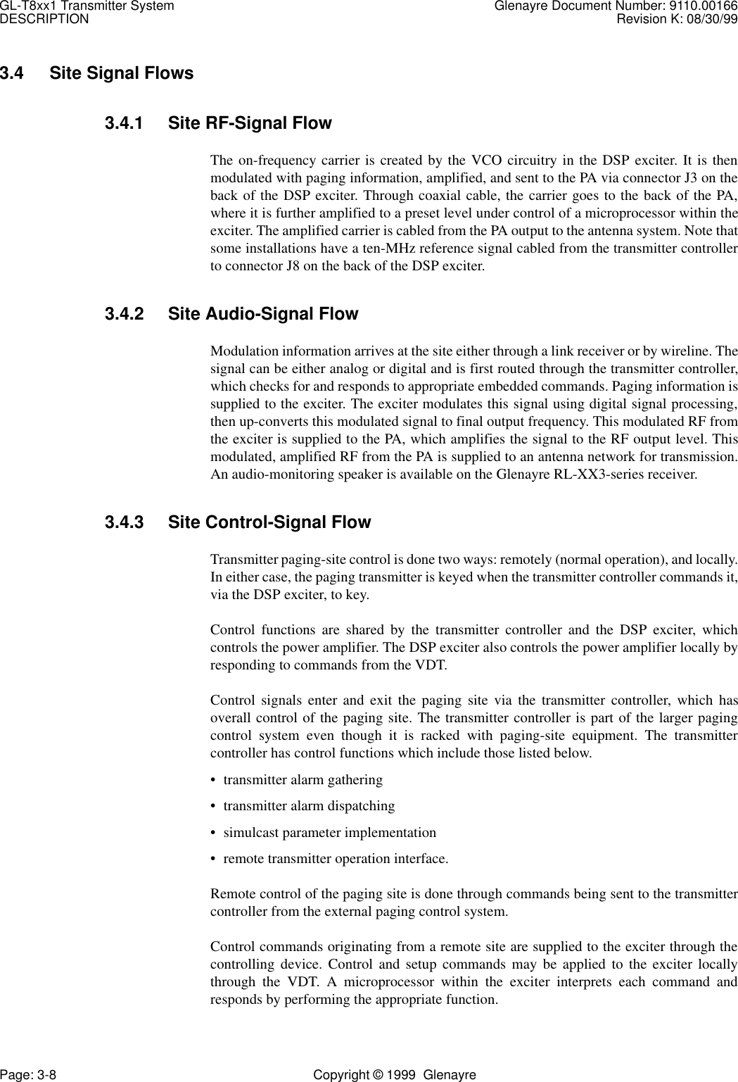 GL-T8xx1 Transmitter System Glenayre Document Number: 9110.00166DESCRIPTION Revision K: 08/30/99Page: 3-8 Copyright © 1999  Glenayre3.4 Site Signal Flows3.4.1 Site RF-Signal FlowThe on-frequency carrier is created by the VCO circuitry in the DSP exciter. It is thenmodulated with paging information, amplified, and sent to the PA via connector J3 on theback of the DSP exciter. Through coaxial cable, the carrier goes to the back of the PA,where it is further amplified to a preset level under control of a microprocessor within theexciter. The amplified carrier is cabled from the PA output to the antenna system. Note thatsome installations have a ten-MHz reference signal cabled from the transmitter controllerto connector J8 on the back of the DSP exciter.3.4.2 Site Audio-Signal FlowModulation information arrives at the site either through a link receiver or by wireline. Thesignal can be either analog or digital and is first routed through the transmitter controller,which checks for and responds to appropriate embedded commands. Paging information issupplied to the exciter. The exciter modulates this signal using digital signal processing,then up-converts this modulated signal to final output frequency. This modulated RF fromthe exciter is supplied to the PA, which amplifies the signal to the RF output level. Thismodulated, amplified RF from the PA is supplied to an antenna network for transmission.An audio-monitoring speaker is available on the Glenayre RL-XX3-series receiver.3.4.3 Site Control-Signal FlowTransmitter paging-site control is done two ways: remotely (normal operation), and locally.In either case, the paging transmitter is keyed when the transmitter controller commands it,via the DSP exciter, to key.Control functions are shared by the transmitter controller and the DSP exciter, whichcontrols the power amplifier. The DSP exciter also controls the power amplifier locally byresponding to commands from the VDT.Control signals enter and exit the paging site via the transmitter controller, which hasoverall control of the paging site. The transmitter controller is part of the larger pagingcontrol system even though it is racked with paging-site equipment. The transmittercontroller has control functions which include those listed below.• transmitter alarm gathering• transmitter alarm dispatching• simulcast parameter implementation• remote transmitter operation interface.Remote control of the paging site is done through commands being sent to the transmittercontroller from the external paging control system.Control commands originating from a remote site are supplied to the exciter through thecontrolling device. Control and setup commands may be applied to the exciter locallythrough the VDT. A microprocessor within the exciter interprets each command andresponds by performing the appropriate function.