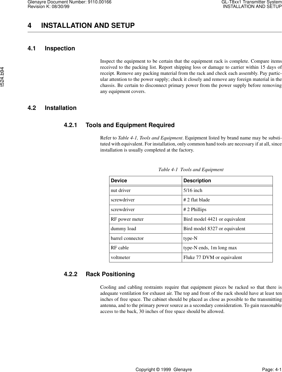 Glenayre Document Number: 9110.00166 GL-T8xx1 Transmitter SystemRevision K: 08/30/99 INSTALLATION AND SETUPt524.b94Copyright © 1999  Glenayre Page: 4-14 INSTALLATION AND SETUP4.1 InspectionInspect the equipment to be certain that the equipment rack is complete. Compare itemsreceived to the packing list. Report shipping loss or damage to carrier within 15 days ofreceipt. Remove any packing material from the rack and check each assembly. Pay partic-ular attention to the power supply; check it closely and remove any foreign material in thechassis. Be certain to disconnect primary power from the power supply before removingany equipment covers.4.2 Installation4.2.1 Tools and Equipment RequiredRefer to Table 4-1, Tools and Equipment. Equipment listed by brand name may be substi-tuted with equivalent. For installation, only common hand tools are necessary if at all, sinceinstallation is usually completed at the factory.4.2.2 Rack PositioningCooling and cabling restraints require that equipment pieces be racked so that there isadequate ventilation for exhaust air. The top and front of the rack should have at least teninches of free space. The cabinet should be placed as close as possible to the transmittingantenna, and to the primary power source as a secondary consideration. To gain reasonableaccess to the back, 30 inches of free space should be allowed.Table 4-1  Tools and EquipmentDevice Descriptionnut driver 5/16 inchscrewdriver # 2 flat bladescrewdriver # 2 PhillipsRF power meter Bird model 4421 or equivalentdummy load Bird model 8327 or equivalentbarrel connector type-NRF cable type-N ends, 1m long maxvoltmeter Fluke 77 DVM or equivalent