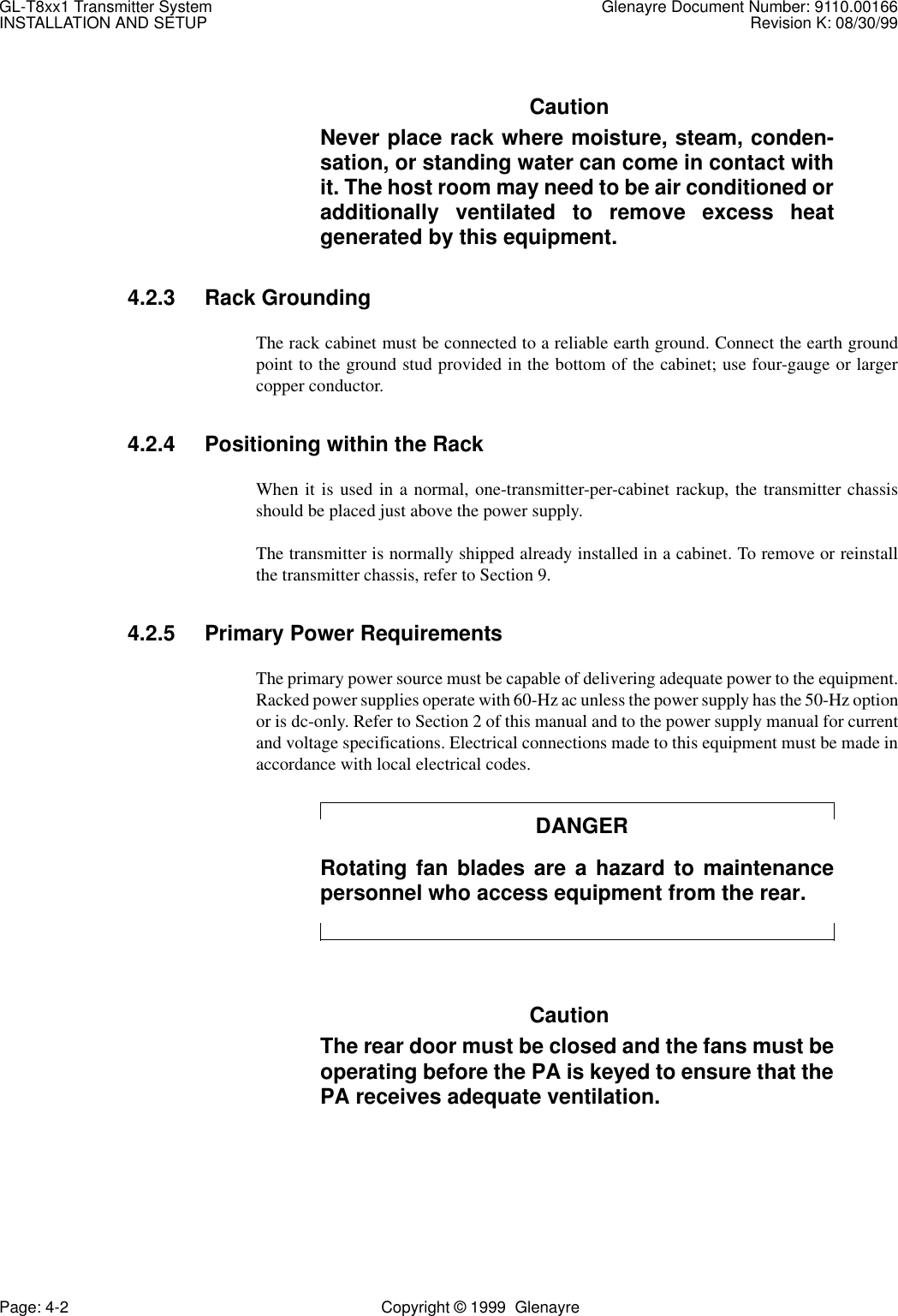 GL-T8xx1 Transmitter System Glenayre Document Number: 9110.00166INSTALLATION AND SETUP Revision K: 08/30/99Page: 4-2 Copyright © 1999  GlenayreCautionNever place rack where moisture, steam, conden-sation, or standing water can come in contact withit. The host room may need to be air conditioned oradditionally ventilated to remove excess heatgenerated by this equipment.4.2.3 Rack GroundingThe rack cabinet must be connected to a reliable earth ground. Connect the earth groundpoint to the ground stud provided in the bottom of the cabinet; use four-gauge or largercopper conductor.4.2.4 Positioning within the RackWhen it is used in a normal, one-transmitter-per-cabinet rackup, the transmitter chassisshould be placed just above the power supply.The transmitter is normally shipped already installed in a cabinet. To remove or reinstallthe transmitter chassis, refer to Section 9.4.2.5 Primary Power RequirementsThe primary power source must be capable of delivering adequate power to the equipment.Racked power supplies operate with 60-Hz ac unless the power supply has the 50-Hz optionor is dc-only. Refer to Section 2 of this manual and to the power supply manual for currentand voltage specifications. Electrical connections made to this equipment must be made inaccordance with local electrical codes.DANGERRotating fan blades are a hazard to maintenancepersonnel who access equipment from the rear.CautionThe rear door must be closed and the fans must beoperating before the PA is keyed to ensure that thePA receives adequate ventilation.