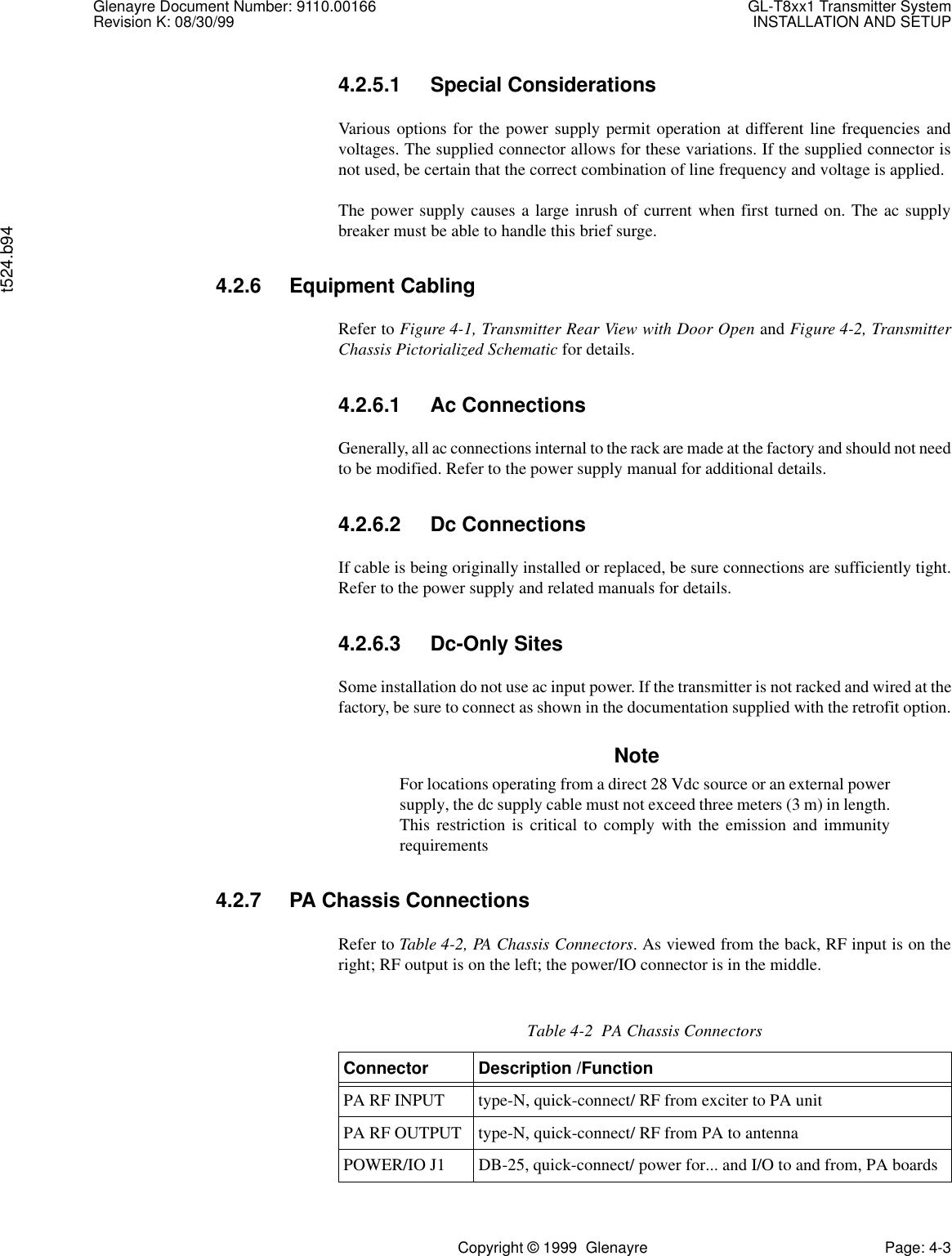 Glenayre Document Number: 9110.00166 GL-T8xx1 Transmitter SystemRevision K: 08/30/99 INSTALLATION AND SETUPt524.b94Copyright © 1999  Glenayre Page: 4-34.2.5.1 Special ConsiderationsVarious options for the power supply permit operation at different line frequencies andvoltages. The supplied connector allows for these variations. If the supplied connector isnot used, be certain that the correct combination of line frequency and voltage is applied.The power supply causes a large inrush of current when first turned on. The ac supplybreaker must be able to handle this brief surge.4.2.6 Equipment CablingRefer to Figure 4-1, Transmitter Rear View with Door Open and Figure 4-2, TransmitterChassis Pictorialized Schematic for details.4.2.6.1 Ac ConnectionsGenerally, all ac connections internal to the rack are made at the factory and should not needto be modified. Refer to the power supply manual for additional details.4.2.6.2 Dc ConnectionsIf cable is being originally installed or replaced, be sure connections are sufficiently tight.Refer to the power supply and related manuals for details.4.2.6.3 Dc-Only SitesSome installation do not use ac input power. If the transmitter is not racked and wired at thefactory, be sure to connect as shown in the documentation supplied with the retrofit option.NoteFor locations operating from a direct 28 Vdc source or an external powersupply, the dc supply cable must not exceed three meters (3 m) in length.This restriction is critical to comply with the emission and immunityrequirements4.2.7 PA Chassis ConnectionsRefer to Table 4-2, PA Chassis Connectors. As viewed from the back, RF input is on theright; RF output is on the left; the power/IO connector is in the middle.Table 4-2  PA Chassis ConnectorsConnector Description /FunctionPA RF INPUT type-N, quick-connect/ RF from exciter to PA unitPA RF OUTPUT type-N, quick-connect/ RF from PA to antennaPOWER/IO J1 DB-25, quick-connect/ power for... and I/O to and from, PA boards