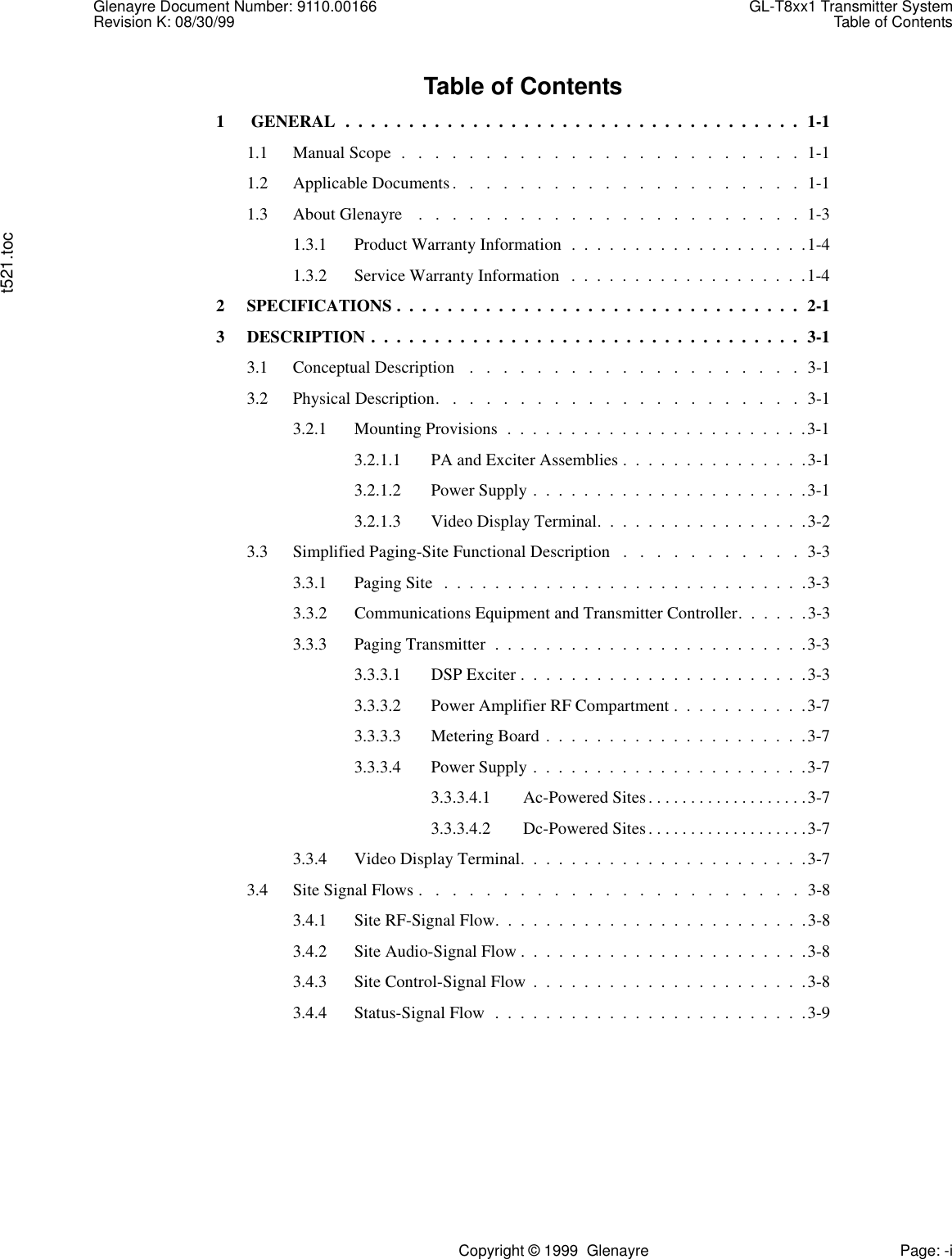 Glenayre Document Number: 9110.00166 GL-T8xx1 Transmitter SystemRevision K: 08/30/99 Table of Contentst521.tocCopyright © 1999  Glenayre Page: -iTable of Contents1  GENERAL  .  .  .  .  .  .  .  .  .  .  .  .  .  .  .  .  .  .  .  .  .  .  .  .  .  .  .  .  .  .  .  .  .  .  .  .  1-11.1 Manual Scope  .   .   .   .   .   .   .   .   .   .   .   .   .   .   .   .   .   .   .   .   .   .   .   .  1-11.2 Applicable Documents.   .   .   .   .   .   .   .   .   .   .   .   .   .   .   .   .   .   .   .   .  1-11.3 About Glenayre    .   .   .   .   .   .   .   .   .   .   .   .   .   .   .   .   .   .   .   .   .   .   .  1-31.3.1 Product Warranty Information  .  .  .  .  .  .  .  .  .  .  .  .  .  .  .  .  .  .  .1-41.3.2 Service Warranty Information   .  .  .  .  .  .  .  .  .  .  .  .  .  .  .  .  .  .  .1-42 SPECIFICATIONS .  .  .  .  .  .  .  .  .  .  .  .  .  .  .  .  .  .  .  .  .  .  .  .  .  .  .  .  .  .  .  .  2-13 DESCRIPTION .  .  .  .  .  .  .  .  .  .  .  .  .  .  .  .  .  .  .  .  .  .  .  .  .  .  .  .  .  .  .  .  .  .  3-13.1 Conceptual Description   .   .   .   .   .   .   .   .   .   .   .   .   .   .   .   .   .   .   .   .  3-13.2 Physical Description.   .   .   .   .   .   .   .   .   .   .   .   .   .   .   .   .   .   .   .   .   .  3-13.2.1 Mounting Provisions  .  .  .  .  .  .  .  .  .  .  .  .  .  .  .  .  .  .  .  .  .  .  .  .3-13.2.1.1 PA and Exciter Assemblies .  .  .  .  .  .  .  .  .  .  .  .  .  .  .3-13.2.1.2 Power Supply .  .  .  .  .  .  .  .  .  .  .  .  .  .  .  .  .  .  .  .  .  .3-13.2.1.3 Video Display Terminal.  .  .  .  .  .  .  .  .  .  .  .  .  .  .  .  .3-23.3 Simplified Paging-Site Functional Description   .   .   .   .   .   .   .   .   .   .   .  3-33.3.1 Paging Site  .  .  .  .  .  .  .  .  .  .  .  .  .  .  .  .  .  .  .  .  .  .  .  .  .  .  .  .  .3-33.3.2 Communications Equipment and Transmitter Controller.  .  .  .  .  .3-33.3.3 Paging Transmitter  .  .  .  .  .  .  .  .  .  .  .  .  .  .  .  .  .  .  .  .  .  .  .  .  .3-33.3.3.1 DSP Exciter .  .  .  .  .  .  .  .  .  .  .  .  .  .  .  .  .  .  .  .  .  .  .3-33.3.3.2 Power Amplifier RF Compartment .  .  .  .  .  .  .  .  .  .  .3-73.3.3.3 Metering Board .  .  .  .  .  .  .  .  .  .  .  .  .  .  .  .  .  .  .  .  .3-73.3.3.4 Power Supply .  .  .  .  .  .  .  .  .  .  .  .  .  .  .  .  .  .  .  .  .  .3-73.3.3.4.1 Ac-Powered Sites. . . . . . . . . . . . . . . . . . .3-73.3.3.4.2 Dc-Powered Sites. . . . . . . . . . . . . . . . . . .3-73.3.4 Video Display Terminal.  .  .  .  .  .  .  .  .  .  .  .  .  .  .  .  .  .  .  .  .  .  .3-73.4 Site Signal Flows .   .   .   .   .   .   .   .   .   .   .   .   .   .   .   .   .   .   .   .   .   .   .  3-83.4.1 Site RF-Signal Flow.  .  .  .  .  .  .  .  .  .  .  .  .  .  .  .  .  .  .  .  .  .  .  .  .3-83.4.2 Site Audio-Signal Flow .  .  .  .  .  .  .  .  .  .  .  .  .  .  .  .  .  .  .  .  .  .  .3-83.4.3 Site Control-Signal Flow  .  .  .  .  .  .  .  .  .  .  .  .  .  .  .  .  .  .  .  .  .  .3-83.4.4 Status-Signal Flow  .  .  .  .  .  .  .  .  .  .  .  .  .  .  .  .  .  .  .  .  .  .  .  .  .3-9