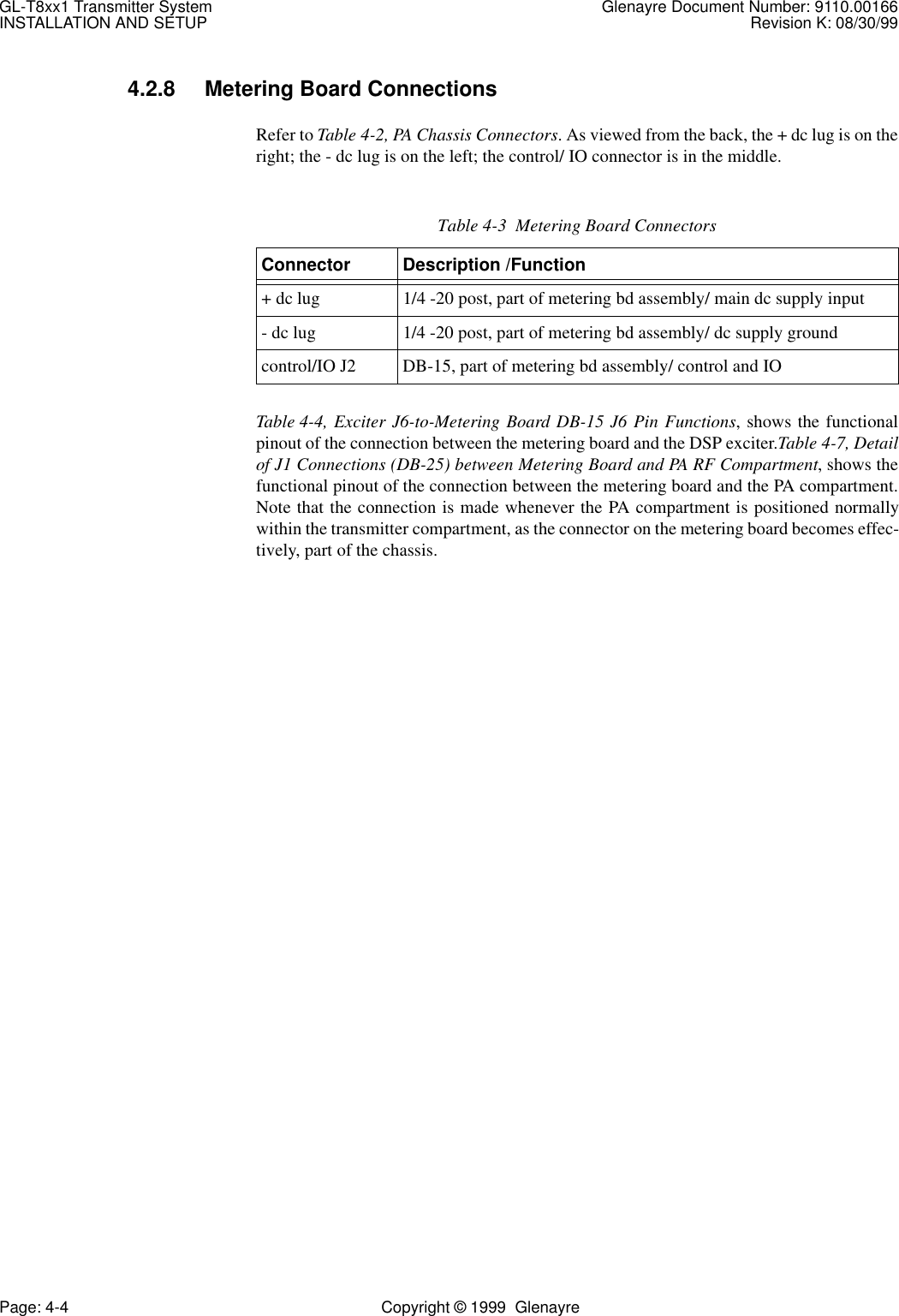 GL-T8xx1 Transmitter System Glenayre Document Number: 9110.00166INSTALLATION AND SETUP Revision K: 08/30/99Page: 4-4 Copyright © 1999  Glenayre4.2.8 Metering Board ConnectionsRefer to Table 4-2, PA Chassis Connectors. As viewed from the back, the + dc lug is on theright; the - dc lug is on the left; the control/ IO connector is in the middle.Table 4-4, Exciter J6-to-Metering Board DB-15 J6 Pin Functions, shows the functionalpinout of the connection between the metering board and the DSP exciter.Table 4-7, Detailof J1 Connections (DB-25) between Metering Board and PA RF Compartment, shows thefunctional pinout of the connection between the metering board and the PA compartment.Note that the connection is made whenever the PA compartment is positioned normallywithin the transmitter compartment, as the connector on the metering board becomes effec-tively, part of the chassis.Table 4-3  Metering Board ConnectorsConnector Description /Function+ dc lug 1/4 -20 post, part of metering bd assembly/ main dc supply input- dc lug 1/4 -20 post, part of metering bd assembly/ dc supply groundcontrol/IO J2 DB-15, part of metering bd assembly/ control and IO 