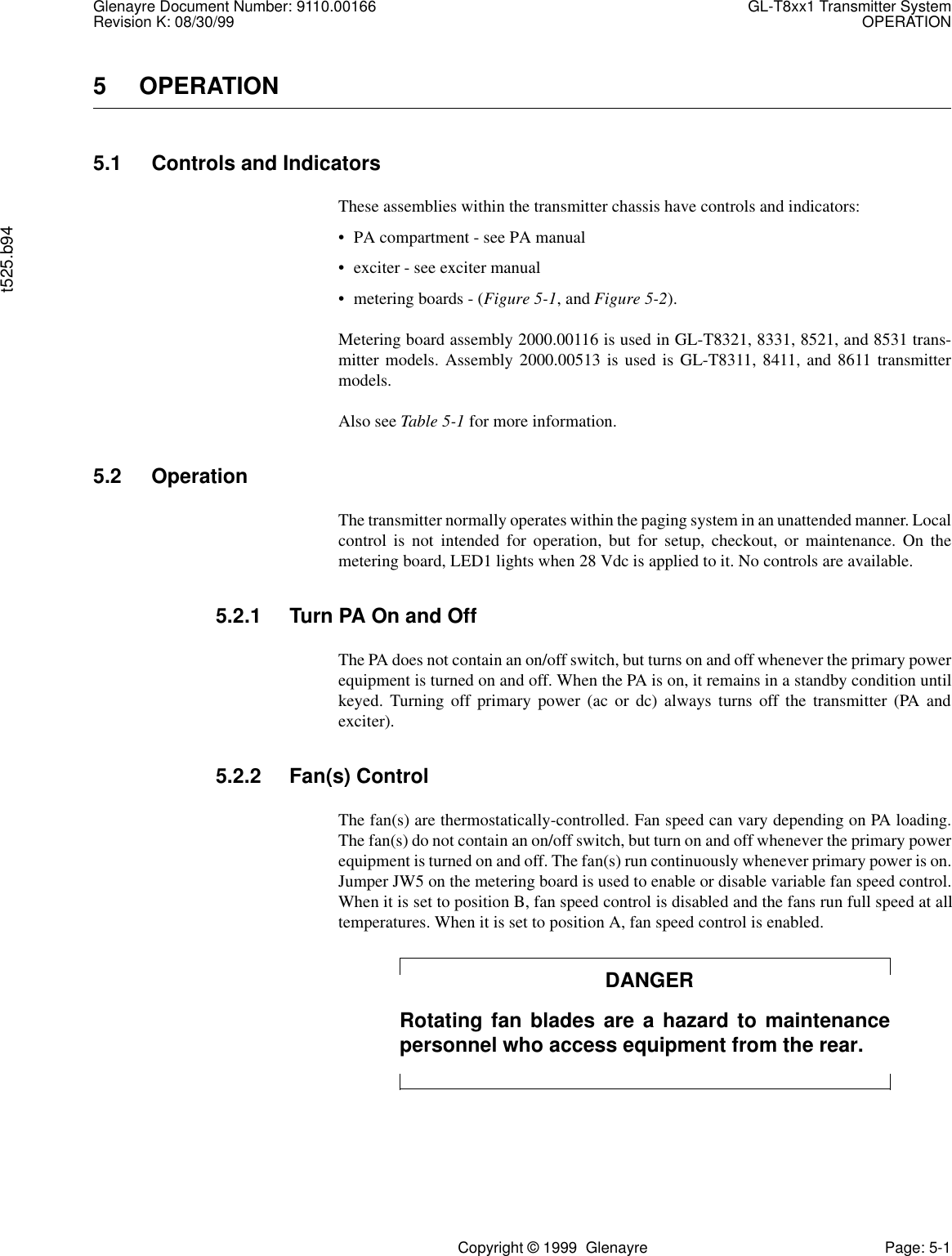 Glenayre Document Number: 9110.00166 GL-T8xx1 Transmitter SystemRevision K: 08/30/99 OPERATIONt525.b94Copyright © 1999  Glenayre Page: 5-15OPERATION5.1 Controls and IndicatorsThese assemblies within the transmitter chassis have controls and indicators:• PA compartment - see PA manual• exciter - see exciter manual• metering boards - (Figure 5-1, and Figure 5-2).Metering board assembly 2000.00116 is used in GL-T8321, 8331, 8521, and 8531 trans-mitter models. Assembly 2000.00513 is used is GL-T8311, 8411, and 8611 transmittermodels.Also see Table 5-1 for more information.5.2 OperationThe transmitter normally operates within the paging system in an unattended manner. Localcontrol is not intended for operation, but for setup, checkout, or maintenance. On themetering board, LED1 lights when 28 Vdc is applied to it. No controls are available.5.2.1 Turn PA On and OffThe PA does not contain an on/off switch, but turns on and off whenever the primary powerequipment is turned on and off. When the PA is on, it remains in a standby condition untilkeyed. Turning off primary power (ac or dc) always turns off the transmitter (PA andexciter).5.2.2 Fan(s) ControlThe fan(s) are thermostatically-controlled. Fan speed can vary depending on PA loading.The fan(s) do not contain an on/off switch, but turn on and off whenever the primary powerequipment is turned on and off. The fan(s) run continuously whenever primary power is on.Jumper JW5 on the metering board is used to enable or disable variable fan speed control.When it is set to position B, fan speed control is disabled and the fans run full speed at alltemperatures. When it is set to position A, fan speed control is enabled.DANGERRotating fan blades are a hazard to maintenancepersonnel who access equipment from the rear.