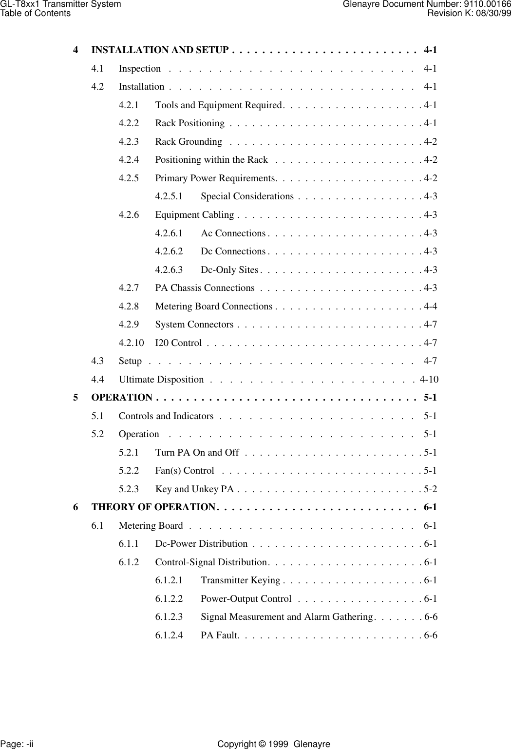 GL-T8xx1 Transmitter System Glenayre Document Number: 9110.00166Table of Contents Revision K: 08/30/99Page: -ii Copyright © 1999  Glenayre4 INSTALLATION AND SETUP .  .  .  .  .  .  .  .  .  .  .  .  .  .  .  .  .  .  .  .  .  .  .  .  .   4-14.1 Inspection   .   .   .   .   .   .   .   .   .   .   .   .   .   .   .   .   .   .   .   .   .   .   .   .   .    4-14.2 Installation  .   .   .   .   .   .   .   .   .   .   .   .   .   .   .   .   .   .   .   .   .   .   .   .   .    4-14.2.1 Tools and Equipment Required.  .  .  .  .  .  .  .  .  .  .  .  .  .  .  .  .  .  . 4-14.2.2 Rack Positioning  .  .  .  .  .  .  .  .  .  .  .  .  .  .  .  .  .  .  .  .  .  .  .  .  .  . 4-14.2.3 Rack Grounding   .  .  .  .  .  .  .  .  .  .  .  .  .  .  .  .  .  .  .  .  .  .  .  .  .  . 4-24.2.4 Positioning within the Rack   .  .  .  .  .  .  .  .  .  .  .  .  .  .  .  .  .  .  .  . 4-24.2.5 Primary Power Requirements.  .  .  .  .  .  .  .  .  .  .  .  .  .  .  .  .  .  .  . 4-24.2.5.1 Special Considerations  .  .  .  .  .  .  .  .  .  .  .  .  .  .  .  .  . 4-34.2.6 Equipment Cabling .  .  .  .  .  .  .  .  .  .  .  .  .  .  .  .  .  .  .  .  .  .  .  .  . 4-34.2.6.1 Ac Connections .  .  .  .  .  .  .  .  .  .  .  .  .  .  .  .  .  .  .  .  . 4-34.2.6.2 Dc Connections .  .  .  .  .  .  .  .  .  .  .  .  .  .  .  .  .  .  .  .  . 4-34.2.6.3 Dc-Only Sites.  .  .  .  .  .  .  .  .  .  .  .  .  .  .  .  .  .  .  .  .  . 4-34.2.7 PA Chassis Connections  .  .  .  .  .  .  .  .  .  .  .  .  .  .  .  .  .  .  .  .  .  . 4-34.2.8 Metering Board Connections .  .  .  .  .  .  .  .  .  .  .  .  .  .  .  .  .  .  .  . 4-44.2.9 System Connectors .  .  .  .  .  .  .  .  .  .  .  .  .  .  .  .  .  .  .  .  .  .  .  .  . 4-74.2.10 I20 Control  .  .  .  .  .  .  .  .  .  .  .  .  .  .  .  .  .  .  .  .  .  .  .  .  .  .  .  .  . 4-74.3 Setup   .   .   .   .   .   .   .   .   .   .   .   .   .   .   .   .   .   .   .   .   .   .   .   .   .   .   .    4-74.4 Ultimate Disposition  .   .   .   .   .   .   .   .   .   .   .   .   .   .   .   .   .   .   .   .   .  4-105 OPERATION .  .  .  .  .  .  .  .  .  .  .  .  .  .  .  .  .  .  .  .  .  .  .  .  .  .  .  .  .  .  .  .  .  .  .   5-15.1 Controls and Indicators  .   .   .   .   .   .   .   .   .   .   .   .   .   .   .   .   .   .   .   .    5-15.2 Operation    .   .   .   .   .   .   .   .   .   .   .   .   .   .   .   .   .   .   .   .   .   .   .   .   .    5-15.2.1 Turn PA On and Off  .  .  .  .  .  .  .  .  .  .  .  .  .  .  .  .  .  .  .  .  .  .  .  . 5-15.2.2 Fan(s) Control   .  .  .  .  .  .  .  .  .  .  .  .  .  .  .  .  .  .  .  .  .  .  .  .  .  .  . 5-15.2.3 Key and Unkey PA .  .  .  .  .  .  .  .  .  .  .  .  .  .  .  .  .  .  .  .  .  .  .  .  . 5-26 THEORY OF OPERATION.  .  .  .  .  .  .  .  .  .  .  .  .  .  .  .  .  .  .  .  .  .  .  .  .  .  .   6-16.1 Metering Board  .   .   .   .   .   .   .   .   .   .   .   .   .   .   .   .   .   .   .   .   .   .   .    6-16.1.1 Dc-Power Distribution  .  .  .  .  .  .  .  .  .  .  .  .  .  .  .  .  .  .  .  .  .  .  . 6-16.1.2 Control-Signal Distribution.  .  .  .  .  .  .  .  .  .  .  .  .  .  .  .  .  .  .  .  . 6-16.1.2.1 Transmitter Keying .  .  .  .  .  .  .  .  .  .  .  .  .  .  .  .  .  .  . 6-16.1.2.2 Power-Output Control  .  .  .  .  .  .  .  .  .  .  .  .  .  .  .  .  . 6-16.1.2.3 Signal Measurement and Alarm Gathering.  .  .  .  .  .  . 6-66.1.2.4 PA Fault.  .  .  .  .  .  .  .  .  .  .  .  .  .  .  .  .  .  .  .  .  .  .  .  . 6-6