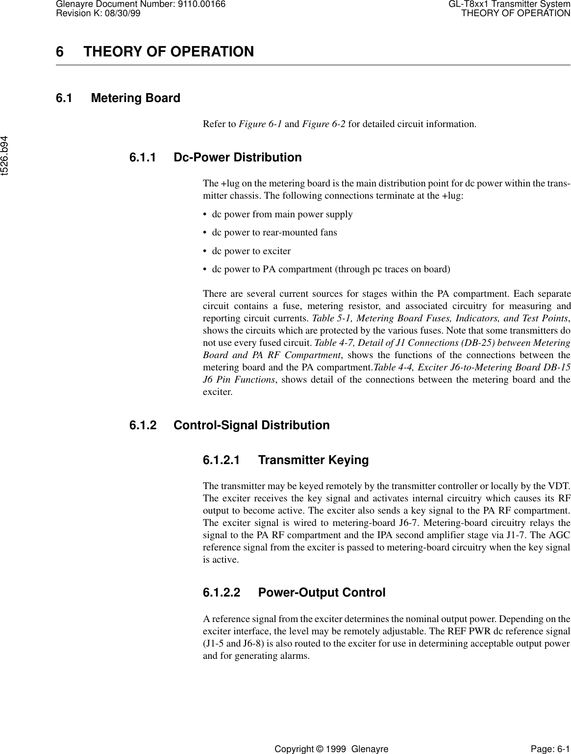 Glenayre Document Number: 9110.00166 GL-T8xx1 Transmitter SystemRevision K: 08/30/99 THEORY OF OPERATIONt526.b94Copyright © 1999  Glenayre Page: 6-16 THEORY OF OPERATION6.1 Metering BoardRefer to Figure 6-1 and Figure 6-2 for detailed circuit information.6.1.1 Dc-Power DistributionThe +lug on the metering board is the main distribution point for dc power within the trans-mitter chassis. The following connections terminate at the +lug:• dc power from main power supply• dc power to rear-mounted fans• dc power to exciter• dc power to PA compartment (through pc traces on board)There are several current sources for stages within the PA compartment. Each separatecircuit contains a fuse, metering resistor, and associated circuitry for measuring andreporting circuit currents. Table 5-1, Metering Board Fuses, Indicators, and Test Points,shows the circuits which are protected by the various fuses. Note that some transmitters donot use every fused circuit. Table 4-7, Detail of J1 Connections (DB-25) between MeteringBoard and PA RF Compartment, shows the functions of the connections between themetering board and the PA compartment.Table 4-4, Exciter J6-to-Metering Board DB-15J6 Pin Functions, shows detail of the connections between the metering board and theexciter.6.1.2 Control-Signal Distribution6.1.2.1 Transmitter KeyingThe transmitter may be keyed remotely by the transmitter controller or locally by the VDT.The exciter receives the key signal and activates internal circuitry which causes its RFoutput to become active. The exciter also sends a key signal to the PA RF compartment.The exciter signal is wired to metering-board J6-7. Metering-board circuitry relays thesignal to the PA RF compartment and the IPA second amplifier stage via J1-7. The AGCreference signal from the exciter is passed to metering-board circuitry when the key signalis active.6.1.2.2 Power-Output ControlA reference signal from the exciter determines the nominal output power. Depending on theexciter interface, the level may be remotely adjustable. The REF PWR dc reference signal(J1-5 and J6-8) is also routed to the exciter for use in determining acceptable output powerand for generating alarms.