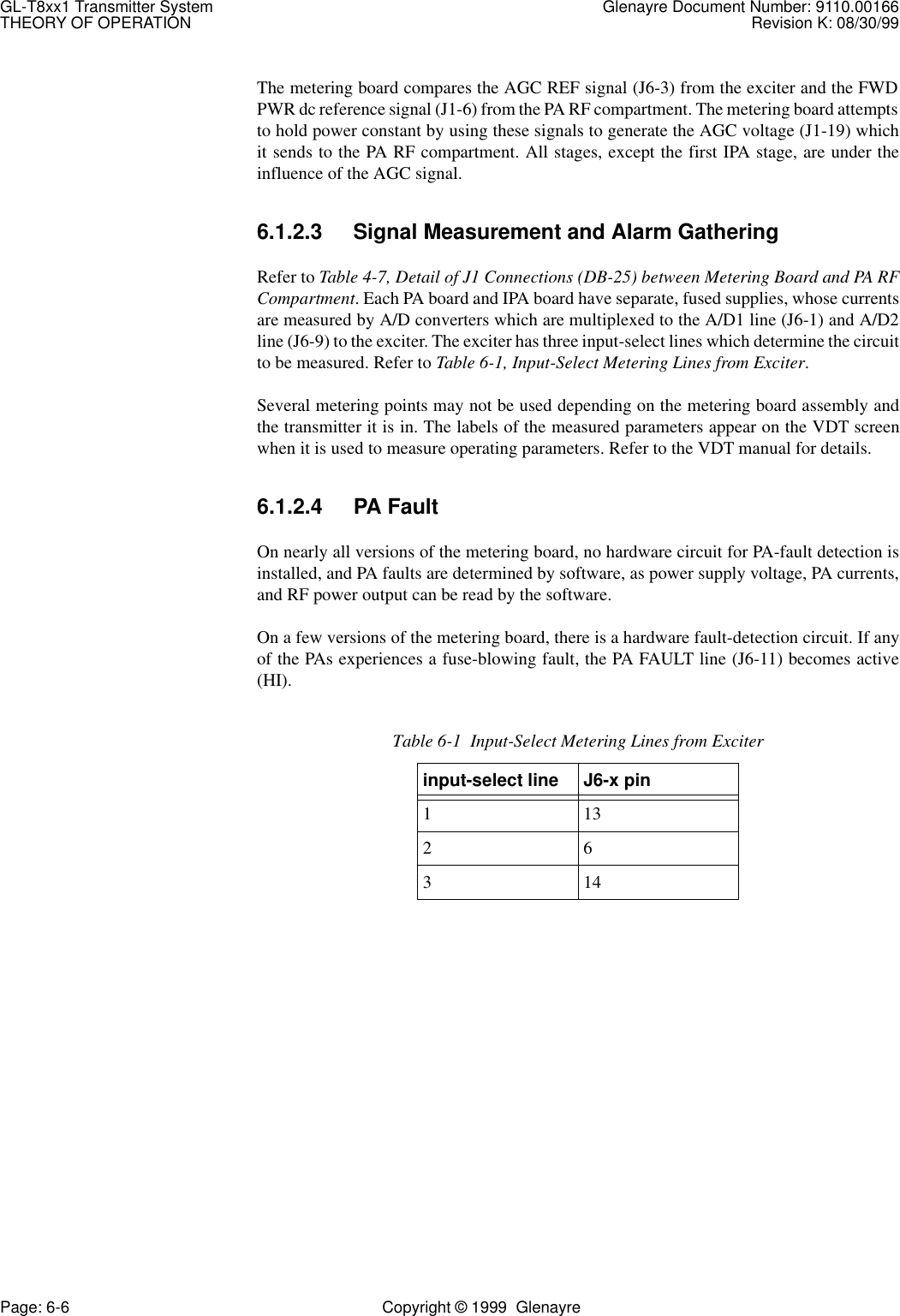 GL-T8xx1 Transmitter System Glenayre Document Number: 9110.00166THEORY OF OPERATION Revision K: 08/30/99Page: 6-6 Copyright © 1999  GlenayreThe metering board compares the AGC REF signal (J6-3) from the exciter and the FWDPWR dc reference signal (J1-6) from the PA RF compartment. The metering board attemptsto hold power constant by using these signals to generate the AGC voltage (J1-19) whichit sends to the PA RF compartment. All stages, except the first IPA stage, are under theinfluence of the AGC signal.6.1.2.3 Signal Measurement and Alarm GatheringRefer to Table 4-7, Detail of J1 Connections (DB-25) between Metering Board and PA RFCompartment. Each PA board and IPA board have separate, fused supplies, whose currentsare measured by A/D converters which are multiplexed to the A/D1 line (J6-1) and A/D2line (J6-9) to the exciter. The exciter has three input-select lines which determine the circuitto be measured. Refer to Table 6-1, Input-Select Metering Lines from Exciter. Several metering points may not be used depending on the metering board assembly andthe transmitter it is in. The labels of the measured parameters appear on the VDT screenwhen it is used to measure operating parameters. Refer to the VDT manual for details.6.1.2.4 PA FaultOn nearly all versions of the metering board, no hardware circuit for PA-fault detection isinstalled, and PA faults are determined by software, as power supply voltage, PA currents,and RF power output can be read by the software.On a few versions of the metering board, there is a hardware fault-detection circuit. If anyof the PAs experiences a fuse-blowing fault, the PA FAULT line (J6-11) becomes active(HI).Table 6-1  Input-Select Metering Lines from Exciterinput-select line J6-x pin11326314