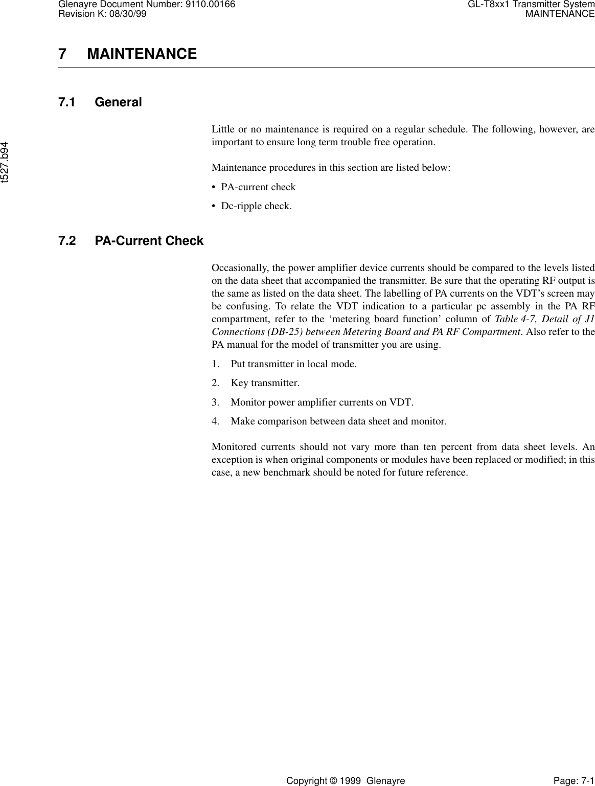 Glenayre Document Number: 9110.00166 GL-T8xx1 Transmitter SystemRevision K: 08/30/99 MAINTENANCEt527.b94Copyright © 1999  Glenayre Page: 7-17 MAINTENANCE7.1 GeneralLittle or no maintenance is required on a regular schedule. The following, however, areimportant to ensure long term trouble free operation.Maintenance procedures in this section are listed below:• PA-current check• Dc-ripple check.7.2 PA-Current CheckOccasionally, the power amplifier device currents should be compared to the levels listedon the data sheet that accompanied the transmitter. Be sure that the operating RF output isthe same as listed on the data sheet. The labelling of PA currents on the VDT’s screen maybe confusing. To relate the VDT indication to a particular pc assembly in the PA RFcompartment, refer to the ‘metering board function’ column of Table 4-7, Detail of J1Connections (DB-25) between Metering Board and PA RF Compartment. Also refer to thePA manual for the model of transmitter you are using.1. Put transmitter in local mode.2. Key transmitter.3. Monitor power amplifier currents on VDT.4. Make comparison between data sheet and monitor.Monitored currents should not vary more than ten percent from data sheet levels. Anexception is when original components or modules have been replaced or modified; in thiscase, a new benchmark should be noted for future reference.