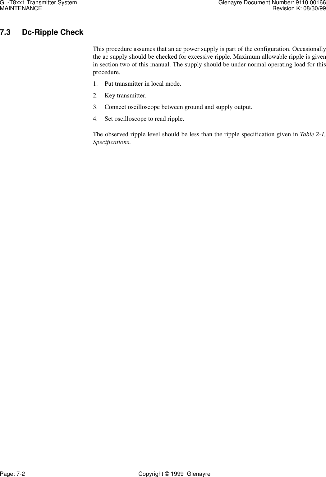 GL-T8xx1 Transmitter System Glenayre Document Number: 9110.00166MAINTENANCE Revision K: 08/30/99Page: 7-2 Copyright © 1999  Glenayre7.3 Dc-Ripple CheckThis procedure assumes that an ac power supply is part of the configuration. Occasionallythe ac supply should be checked for excessive ripple. Maximum allowable ripple is givenin section two of this manual. The supply should be under normal operating load for thisprocedure.1. Put transmitter in local mode.2. Key transmitter.3. Connect oscilloscope between ground and supply output.4. Set oscilloscope to read ripple.The observed ripple level should be less than the ripple specification given in Table 2-1,Specifications.