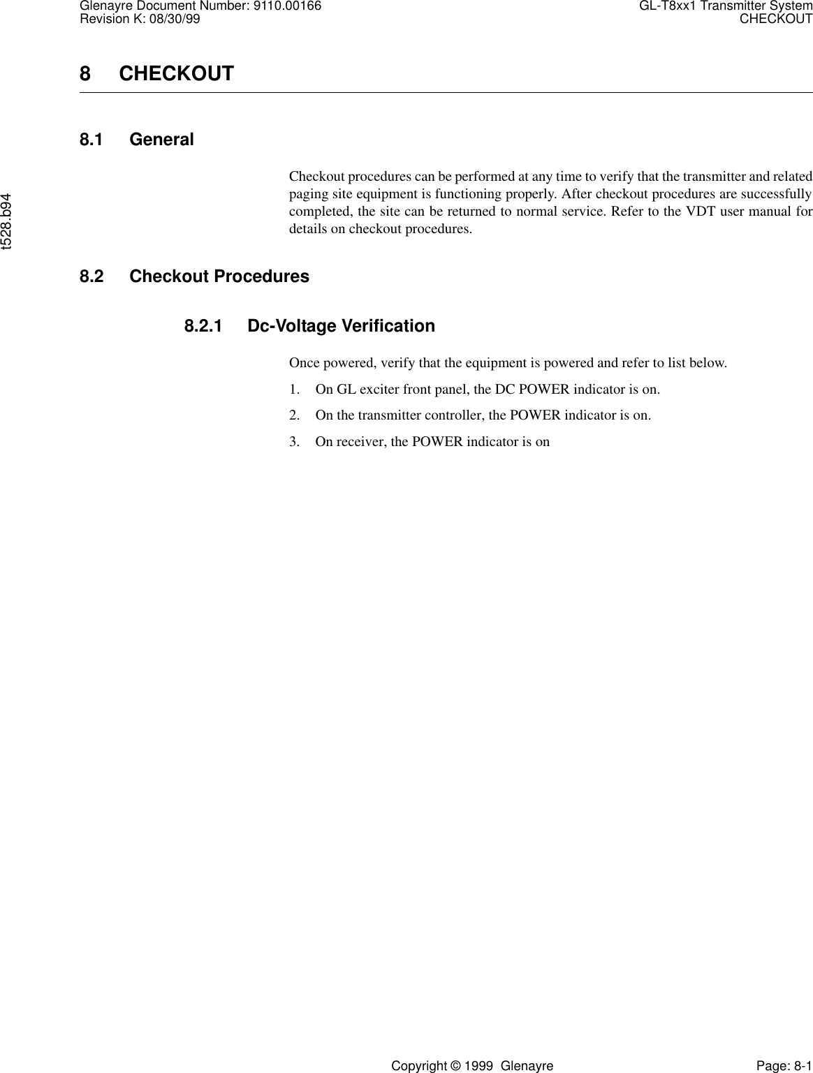 Glenayre Document Number: 9110.00166 GL-T8xx1 Transmitter SystemRevision K: 08/30/99 CHECKOUTt528.b94Copyright © 1999  Glenayre Page: 8-18 CHECKOUT8.1 GeneralCheckout procedures can be performed at any time to verify that the transmitter and relatedpaging site equipment is functioning properly. After checkout procedures are successfullycompleted, the site can be returned to normal service. Refer to the VDT user manual fordetails on checkout procedures.8.2 Checkout Procedures8.2.1 Dc-Voltage VerificationOnce powered, verify that the equipment is powered and refer to list below.1. On GL exciter front panel, the DC POWER indicator is on.2. On the transmitter controller, the POWER indicator is on.3. On receiver, the POWER indicator is on