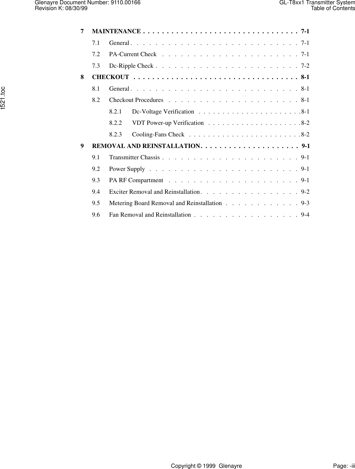 Glenayre Document Number: 9110.00166 GL-T8xx1 Transmitter SystemRevision K: 08/30/99 Table of Contentst521.tocCopyright © 1999  Glenayre Page: -iii7 MAINTENANCE .  .  .  .  .  .  .  .  .  .  .  .  .  .  .  .  .  .  .  .  .  .  .  .  .  .  .  .  .  .  .  .  .  7-17.1 General .   .   .   .   .   .   .   .   .   .   .   .   .   .   .   .   .   .   .   .   .   .   .   .   .   .   .  7-17.2 PA-Current Check   .   .   .   .   .   .   .   .   .   .   .   .   .   .   .   .   .   .   .   .   .   .  7-17.3 Dc-Ripple Check .   .   .   .   .   .   .   .   .   .   .   .   .   .   .   .   .   .   .   .   .   .   .  7-28 CHECKOUT   .  .  .  .  .  .  .  .  .  .  .  .  .  .  .  .  .  .  .  .  .  .  .  .  .  .  .  .  .  .  .  .  .  .  .  8-18.1 General .   .   .   .   .   .   .   .   .   .   .   .   .   .   .   .   .   .   .   .   .   .   .   .   .   .   .  8-18.2 Checkout Procedures   .   .   .   .   .   .   .   .   .   .   .   .   .   .   .   .   .   .   .   .   .  8-18.2.1 Dc-Voltage Verification   .  .  .  .  .  .  .  .  .  .  .  .  .  .  .  .  .  .  .  .  .  .8-18.2.2 VDT Power-up Verification   .  .  .  .  .  .  .  .  .  .  .  .  .  .  .  .  .  .  .  .8-28.2.3 Cooling-Fans Check   .  .  .  .  .  .  .  .  .  .  .  .  .  .  .  .  .  .  .  .  .  .  .  .8-29 REMOVAL AND REINSTALLATION.  .  .  .  .  .  .  .  .  .  .  .  .  .  .  .  .  .  .  .  .  9-19.1 Transmitter Chassis .   .   .   .   .   .   .   .   .   .   .   .   .   .   .   .   .   .   .   .   .   .  9-19.2 Power Supply   .   .   .   .   .   .   .   .   .   .   .   .   .   .   .   .   .   .   .   .   .   .   .   .  9-19.3 PA RF Compartment   .   .   .   .   .   .   .   .   .   .   .   .   .   .   .   .   .   .   .   .   .  9-19.4 Exciter Removal and Reinstallation.   .   .   .   .   .   .   .   .   .   .   .   .   .   .   .  9-29.5 Metering Board Removal and Reinstallation  .   .   .   .   .   .   .   .   .   .   .   .  9-39.6 Fan Removal and Reinstallation  .   .   .   .   .   .   .   .   .   .   .   .   .   .   .   .   .  9-4