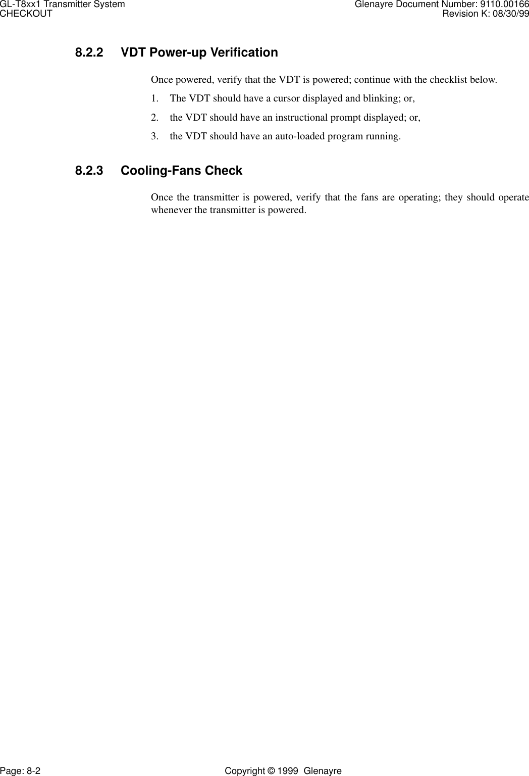 GL-T8xx1 Transmitter System Glenayre Document Number: 9110.00166CHECKOUT Revision K: 08/30/99Page: 8-2 Copyright © 1999  Glenayre8.2.2 VDT Power-up VerificationOnce powered, verify that the VDT is powered; continue with the checklist below.1. The VDT should have a cursor displayed and blinking; or,2. the VDT should have an instructional prompt displayed; or, 3. the VDT should have an auto-loaded program running.8.2.3 Cooling-Fans CheckOnce the transmitter is powered, verify that the fans are operating; they should operatewhenever the transmitter is powered.