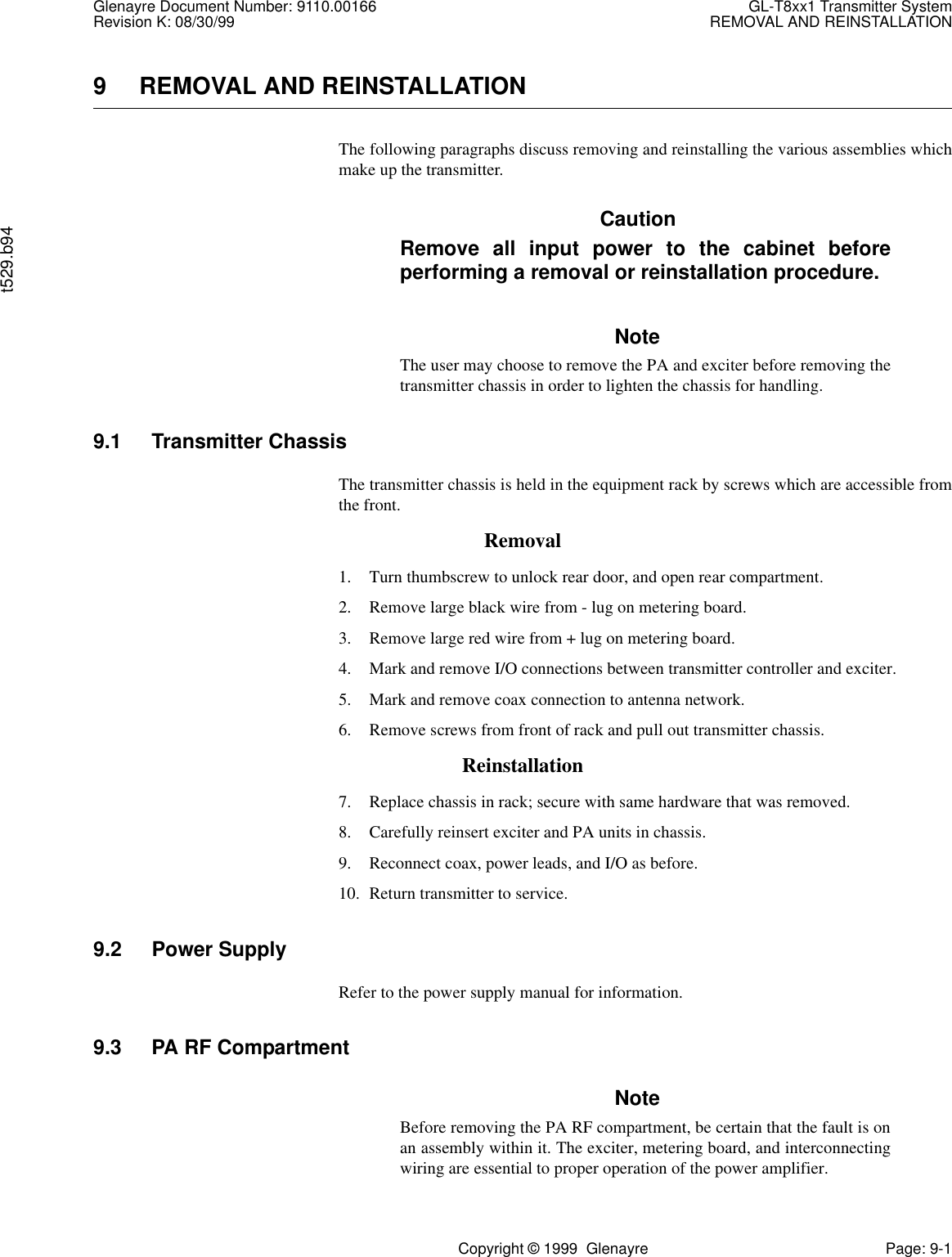 Glenayre Document Number: 9110.00166 GL-T8xx1 Transmitter SystemRevision K: 08/30/99 REMOVAL AND REINSTALLATIONt529.b94Copyright © 1999  Glenayre Page: 9-19 REMOVAL AND REINSTALLATIONThe following paragraphs discuss removing and reinstalling the various assemblies whichmake up the transmitter. CautionRemove all input power to the cabinet beforeperforming a removal or reinstallation procedure.NoteThe user may choose to remove the PA and exciter before removing thetransmitter chassis in order to lighten the chassis for handling.9.1 Transmitter ChassisThe transmitter chassis is held in the equipment rack by screws which are accessible fromthe front.Removal1. Turn thumbscrew to unlock rear door, and open rear compartment.2. Remove large black wire from - lug on metering board.3. Remove large red wire from + lug on metering board.4. Mark and remove I/O connections between transmitter controller and exciter.5. Mark and remove coax connection to antenna network.6. Remove screws from front of rack and pull out transmitter chassis.Reinstallation7. Replace chassis in rack; secure with same hardware that was removed.8. Carefully reinsert exciter and PA units in chassis.9. Reconnect coax, power leads, and I/O as before.10. Return transmitter to service.9.2 Power SupplyRefer to the power supply manual for information.9.3 PA RF CompartmentNoteBefore removing the PA RF compartment, be certain that the fault is onan assembly within it. The exciter, metering board, and interconnectingwiring are essential to proper operation of the power amplifier.