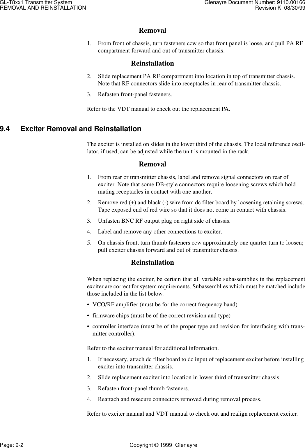 GL-T8xx1 Transmitter System Glenayre Document Number: 9110.00166REMOVAL AND REINSTALLATION Revision K: 08/30/99Page: 9-2 Copyright © 1999  GlenayreRemoval1. From front of chassis, turn fasteners ccw so that front panel is loose, and pull PA RF compartment forward and out of transmitter chassis.Reinstallation2. Slide replacement PA RF compartment into location in top of transmitter chassis. Note that RF connectors slide into receptacles in rear of transmitter chassis.3. Refasten front-panel fasteners.Refer to the VDT manual to check out the replacement PA.9.4 Exciter Removal and ReinstallationThe exciter is installed on slides in the lower third of the chassis. The local reference oscil-lator, if used, can be adjusted while the unit is mounted in the rack.Removal1. From rear or transmitter chassis, label and remove signal connectors on rear of exciter. Note that some DB-style connectors require loosening screws which hold mating receptacles in contact with one another.2. Remove red (+) and black (-) wire from dc filter board by loosening retaining screws. Tape exposed end of red wire so that it does not come in contact with chassis.3. Unfasten BNC RF output plug on right side of chassis. 4. Label and remove any other connections to exciter.5. On chassis front, turn thumb fasteners ccw approximately one quarter turn to loosen; pull exciter chassis forward and out of transmitter chassis.ReinstallationWhen replacing the exciter, be certain that all variable subassemblies in the replacementexciter are correct for system requirements. Subassemblies which must be matched includethose included in the list below.• VCO/RF amplifier (must be for the correct frequency band)• firmware chips (must be of the correct revision and type)• controller interface (must be of the proper type and revision for interfacing with trans-mitter controller).Refer to the exciter manual for additional information.1. If necessary, attach dc filter board to dc input of replacement exciter before installing exciter into transmitter chassis.2. Slide replacement exciter into location in lower third of transmitter chassis.3. Refasten front-panel thumb fasteners.4. Reattach and resecure connectors removed during removal process.Refer to exciter manual and VDT manual to check out and realign replacement exciter.