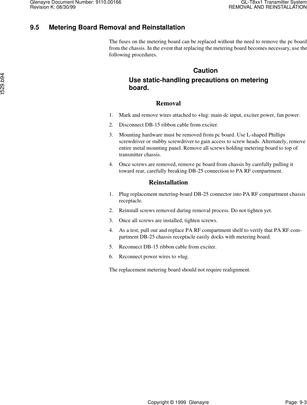 Glenayre Document Number: 9110.00166 GL-T8xx1 Transmitter SystemRevision K: 08/30/99 REMOVAL AND REINSTALLATIONt529.b94Copyright © 1999  Glenayre Page: 9-39.5 Metering Board Removal and ReinstallationThe fuses on the metering board can be replaced without the need to remove the pc boardfrom the chassis. In the event that replacing the metering board becomes necessary, use thefollowing procedures.CautionUse static-handling precautions on meteringboard.Removal1. Mark and remove wires attached to +lug: main dc input, exciter power, fan power.2. Disconnect DB-15 ribbon cable from exciter.3. Mounting hardware must be removed from pc board. Use L-shaped Phillips screwdriver or stubby screwdriver to gain access to screw heads. Alternately, remove entire metal mounting panel. Remove all screws holding metering board to top of transmitter chassis.4. Once screws are removed, remove pc board from chassis by carefully pulling it toward rear, carefully breaking DB-25 connection to PA RF compartment.Reinstallation1. Plug replacement metering-board DB-25 connector into PA RF compartment chassis receptacle.2. Reinstall screws removed during removal process. Do not tighten yet.3. Once all screws are installed, tighten screws.4. As a test, pull out and replace PA RF compartment shelf to verify that PA RF com-partment DB-25 chassis receptacle easily docks with metering board. 5. Reconnect DB-15 ribbon cable from exciter.6. Reconnect power wires to +lug.The replacement metering board should not require realignment.