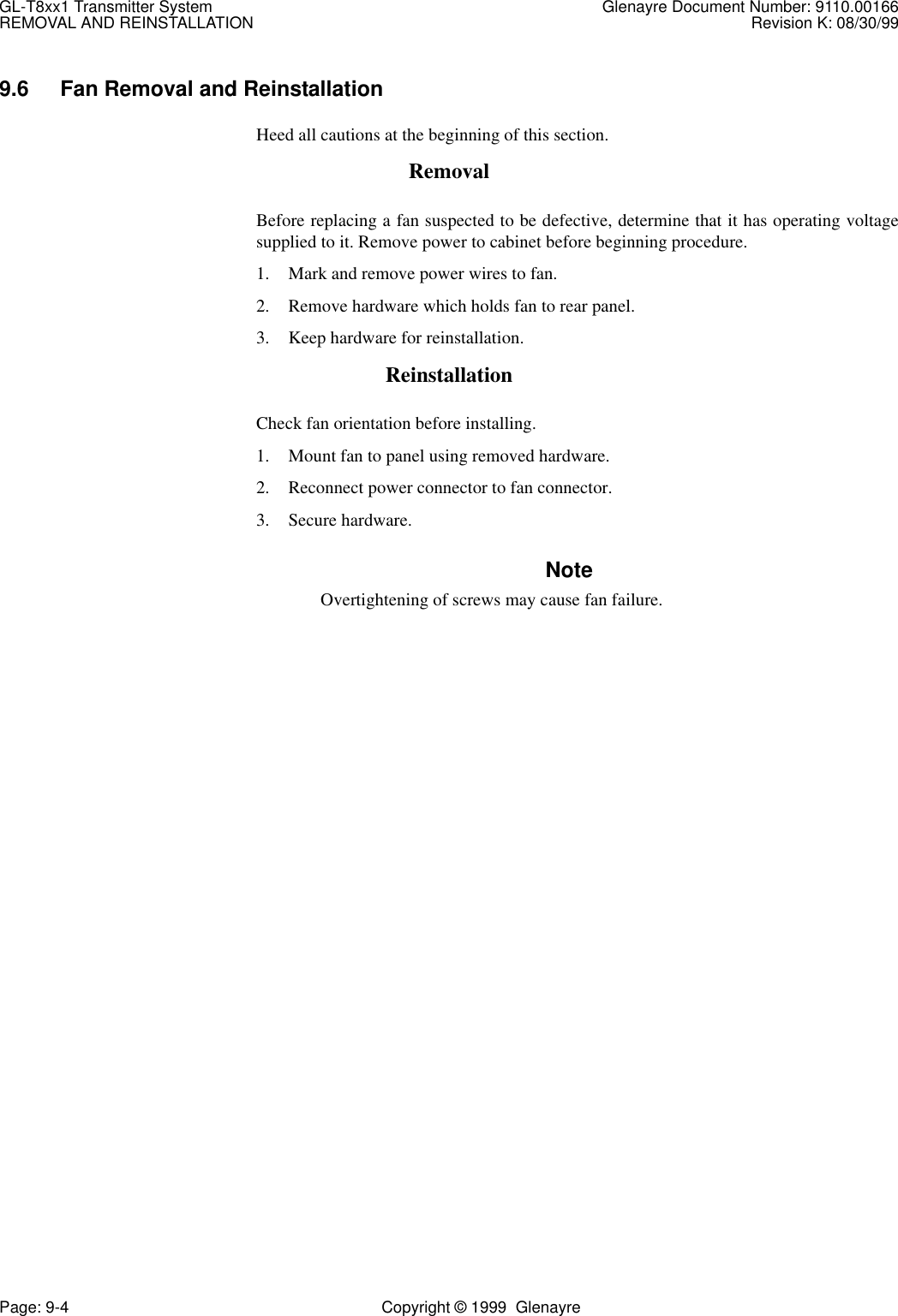 GL-T8xx1 Transmitter System Glenayre Document Number: 9110.00166REMOVAL AND REINSTALLATION Revision K: 08/30/99Page: 9-4 Copyright © 1999  Glenayre9.6 Fan Removal and ReinstallationHeed all cautions at the beginning of this section.RemovalBefore replacing a fan suspected to be defective, determine that it has operating voltagesupplied to it. Remove power to cabinet before beginning procedure. 1. Mark and remove power wires to fan.2. Remove hardware which holds fan to rear panel.3. Keep hardware for reinstallation.ReinstallationCheck fan orientation before installing.1. Mount fan to panel using removed hardware.2. Reconnect power connector to fan connector.3. Secure hardware.NoteOvertightening of screws may cause fan failure.