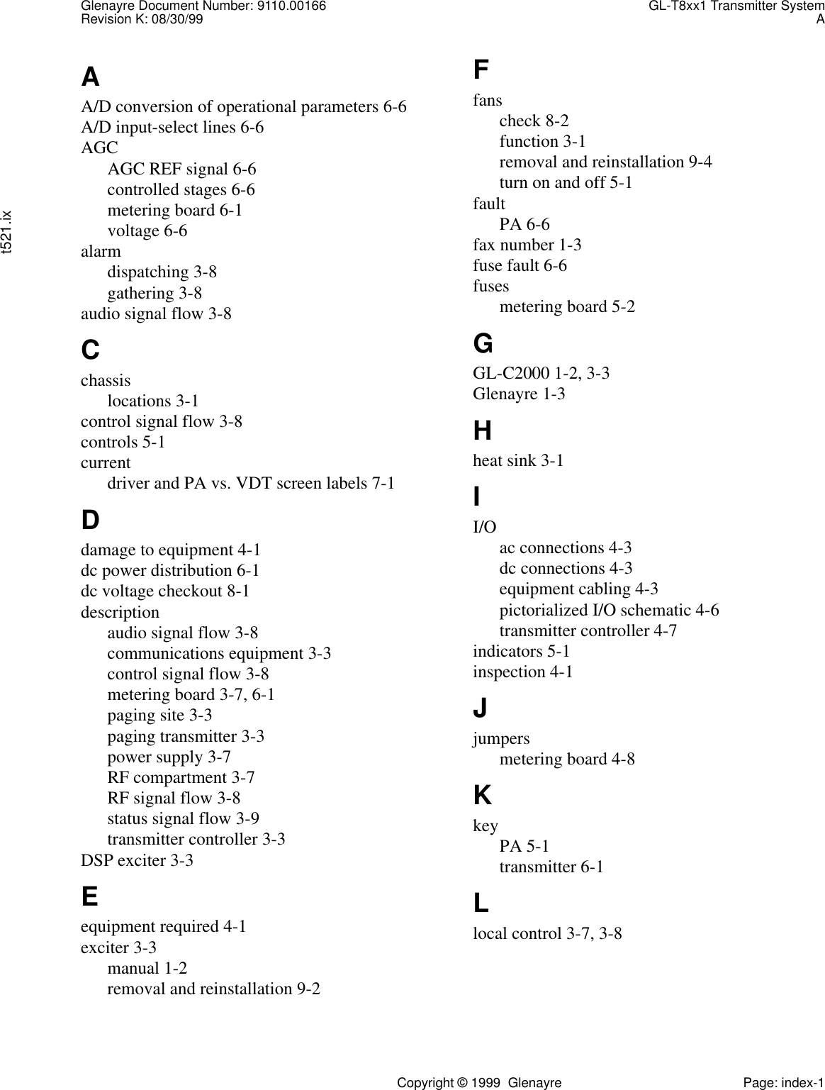 Glenayre Document Number: 9110.00166 GL-T8xx1 Transmitter SystemRevision K: 08/30/99 At521.ixCopyright © 1999  Glenayre Page: index-1AA/D conversion of operational parameters 6-6A/D input-select lines 6-6AGCAGC REF signal 6-6controlled stages 6-6metering board 6-1voltage 6-6alarmdispatching 3-8gathering 3-8audio signal flow 3-8Cchassislocations 3-1control signal flow 3-8controls 5-1currentdriver and PA vs. VDT screen labels 7-1Ddamage to equipment 4-1dc power distribution 6-1dc voltage checkout 8-1descriptionaudio signal flow 3-8communications equipment 3-3control signal flow 3-8metering board 3-7, 6-1paging site 3-3paging transmitter 3-3power supply 3-7RF compartment 3-7RF signal flow 3-8status signal flow 3-9transmitter controller 3-3DSP exciter 3-3Eequipment required 4-1exciter 3-3manual 1-2removal and reinstallation 9-2Ffanscheck 8-2function 3-1removal and reinstallation 9-4turn on and off 5-1faultPA 6-6fax number 1-3fuse fault 6-6fusesmetering board 5-2GGL-C2000 1-2, 3-3Glenayre 1-3Hheat sink 3-1II/O ac connections 4-3dc connections 4-3equipment cabling 4-3pictorialized I/O schematic 4-6transmitter controller 4-7indicators 5-1inspection 4-1Jjumpersmetering board 4-8KkeyPA 5-1transmitter 6-1Llocal control 3-7, 3-8