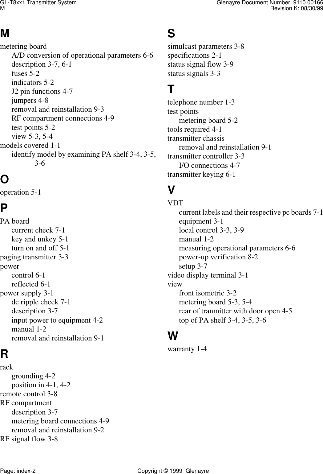 GL-T8xx1 Transmitter System Glenayre Document Number: 9110.00166MRevision K: 08/30/99Page: index-2 Copyright © 1999  GlenayreMmetering boardA/D conversion of operational parameters 6-6description 3-7, 6-1fuses 5-2indicators 5-2J2 pin functions 4-7jumpers 4-8removal and reinstallation 9-3RF compartment connections 4-9test points 5-2view 5-3, 5-4models covered 1-1identify model by examining PA shelf 3-4, 3-5,3-6Ooperation 5-1PPA boardcurrent check 7-1key and unkey 5-1turn on and off 5-1paging transmitter 3-3powercontrol 6-1reflected 6-1power supply 3-1dc ripple check 7-1description 3-7input power to equipment 4-2manual 1-2removal and reinstallation 9-1Rrackgrounding 4-2position in 4-1, 4-2remote control 3-8RF compartmentdescription 3-7metering board connections 4-9removal and reinstallation 9-2RF signal flow 3-8Ssimulcast parameters 3-8specifications 2-1status signal flow 3-9status signals 3-3Ttelephone number 1-3test pointsmetering board 5-2tools required 4-1transmitter chassisremoval and reinstallation 9-1transmitter controller 3-3I/O connections 4-7transmitter keying 6-1VVDTcurrent labels and their respective pc boards 7-1equipment 3-1local control 3-3, 3-9manual 1-2measuring operational parameters 6-6power-up verification 8-2setup 3-7video display terminal 3-1viewfront isometric 3-2metering board 5-3, 5-4rear of tranmitter with door open 4-5top of PA shelf 3-4, 3-5, 3-6Wwarranty 1-4