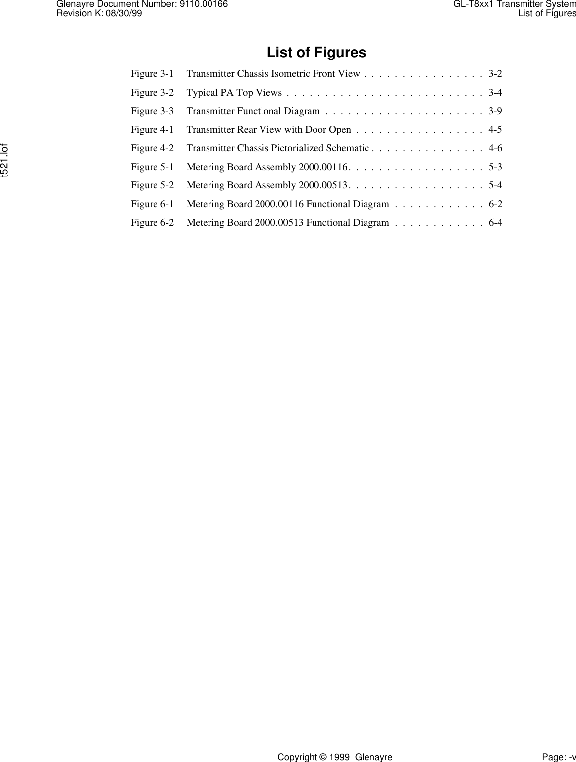 Glenayre Document Number: 9110.00166 GL-T8xx1 Transmitter SystemRevision K: 08/30/99 List of Figurest521.lofCopyright © 1999  Glenayre Page: -vList of FiguresFigure 3-1 Transmitter Chassis Isometric Front View .  .  .  .  .  .  .  .  .  .  .  .  .  .  .  .  3-2Figure 3-2 Typical PA Top Views  .  .  .  .  .  .  .  .  .  .  .  .  .  .  .  .  .  .  .  .  .  .  .  .  .  .  3-4Figure 3-3 Transmitter Functional Diagram  .  .  .  .  .  .  .  .  .  .  .  .  .  .  .  .  .  .  .  .  .  3-9Figure 4-1 Transmitter Rear View with Door Open  .  .  .  .  .  .  .  .  .  .  .  .  .  .  .  .  .  4-5Figure 4-2 Transmitter Chassis Pictorialized Schematic .  .  .  .  .  .  .  .  .  .  .  .  .  .  .  4-6Figure 5-1 Metering Board Assembly 2000.00116.  .  .  .  .  .  .  .  .  .  .  .  .  .  .  .  .  .  5-3Figure 5-2 Metering Board Assembly 2000.00513.  .  .  .  .  .  .  .  .  .  .  .  .  .  .  .  .  .  5-4Figure 6-1 Metering Board 2000.00116 Functional Diagram  .  .  .  .  .  .  .  .  .  .  .  .  6-2Figure 6-2 Metering Board 2000.00513 Functional Diagram  .  .  .  .  .  .  .  .  .  .  .  .  6-4