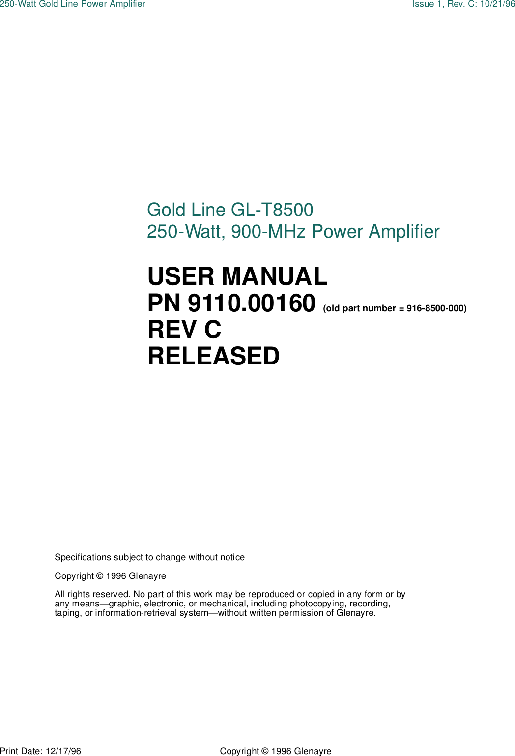 Print Date: 12/17/96 Copyright © 1996 Glenayre250-Watt Gold Line Power Amplifier Issue 1, Rev. C: 10/21/96Specifications subject to change without noticeCopyright © 1996 GlenayreAll rights reserved. No part of this work may be reproduced or copied in any form or by any means—graphic, electronic, or mechanical, including photocopying, recording, taping, or information-retrieval system—without written permission of Glenayre.Gold Line GL-T8500 250-Watt, 900-MHz Power AmplifierUSER MANUAL PN 9110.00160 (old part number = 916-8500-000)REV CRELEASED