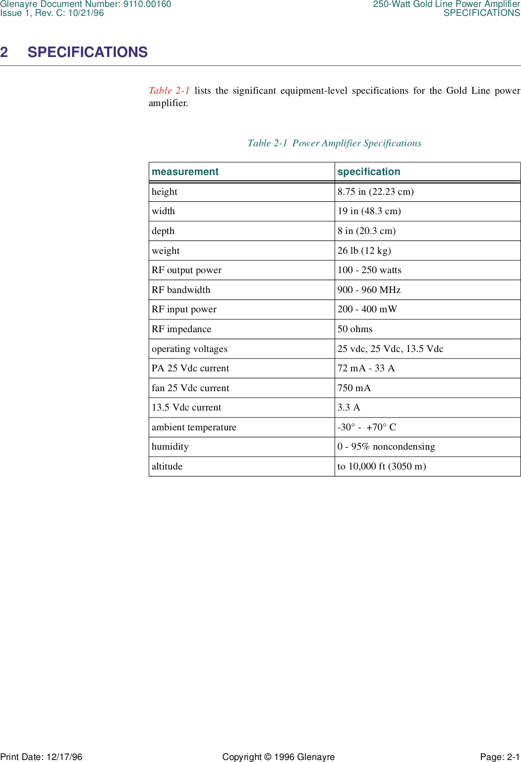Glenayre Document Number: 9110.00160 250-Watt Gold Line Power AmplifierIssue 1, Rev. C: 10/21/96 SPECIFICATIONSPrint Date: 12/17/96 Copyright © 1996 Glenayre Page: 2-1    2 SPECIFICATIONSTable 2-1 lists the significant equipment-level specifications for the Gold Line poweramplifier.Table 2-1  Power Amplifier Specificationsmeasurement specificationheight 8.75 in (22.23 cm)width 19 in (48.3 cm)depth 8 in (20.3 cm)weight 26 lb (12 kg)RF output power 100 - 250 wattsRF bandwidth 900 - 960 MHzRF input power 200 - 400 mWRF impedance 50 ohmsoperating voltages 25 vdc, 25 Vdc, 13.5 VdcPA 25 Vdc current 72 mA - 33 Afan 25 Vdc current 750 mA13.5 Vdc current 3.3 Aambient temperature -30° -  +70° Chumidity 0 - 95% noncondensingaltitude to 10,000 ft (3050 m)
