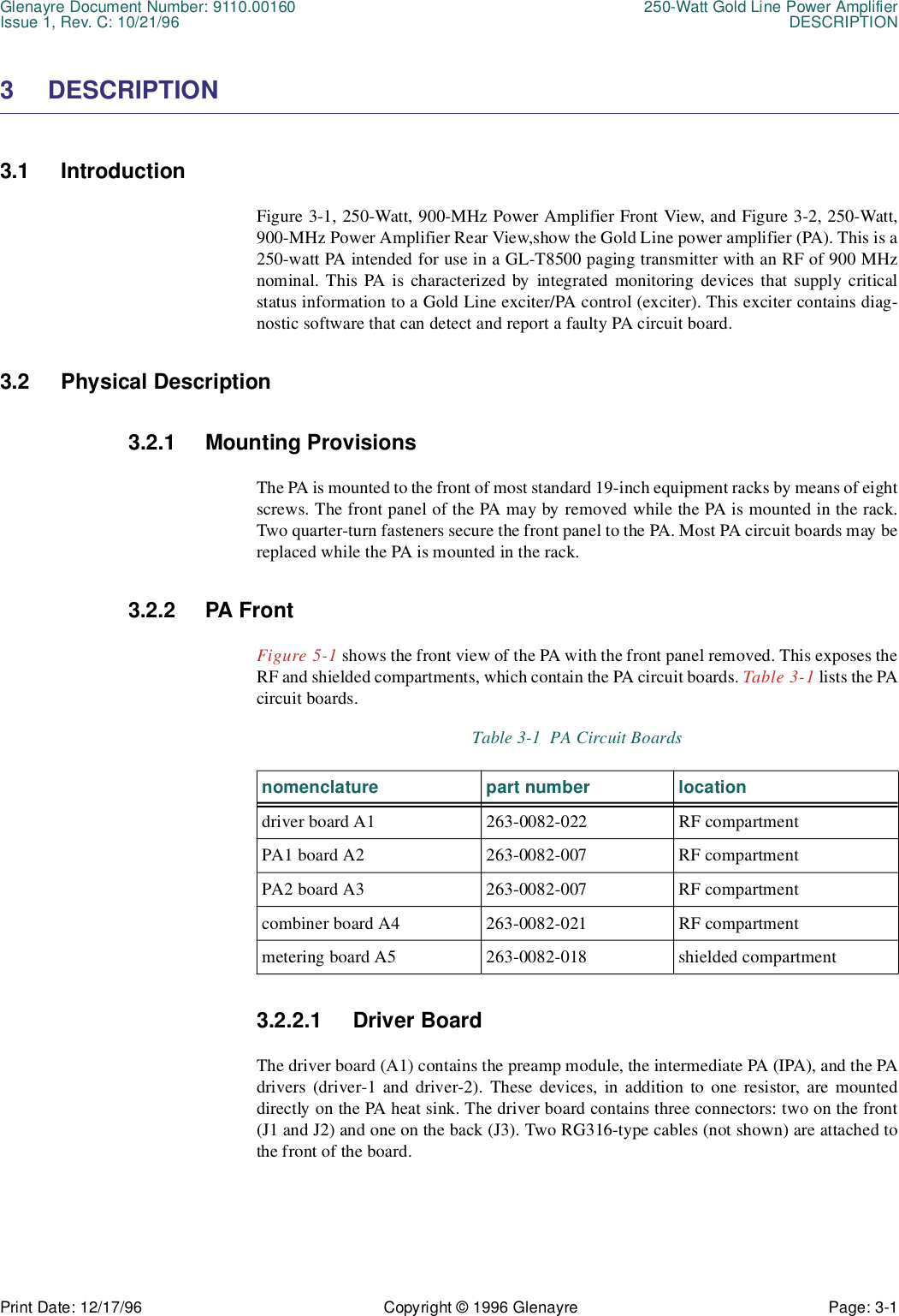 Glenayre Document Number: 9110.00160 250-Watt Gold Line Power AmplifierIssue 1, Rev. C: 10/21/96 DESCRIPTIONPrint Date: 12/17/96 Copyright © 1996 Glenayre Page: 3-1    3 DESCRIPTION3.1 IntroductionFigure 3-1, 250-Watt, 900-MHz Power Amplifier Front View, and Figure 3-2, 250-Watt,900-MHz Power Amplifier Rear View,show the Gold Line power amplifier (PA). This is a250-watt PA intended for use in a GL-T8500 paging transmitter with an RF of 900 MHznominal. This PA is characterized by integrated monitoring devices that supply criticalstatus information to a Gold Line exciter/PA control (exciter). This exciter contains diag-nostic software that can detect and report a faulty PA circuit board.3.2 Physical Description3.2.1 Mounting ProvisionsThe PA is mounted to the front of most standard 19-inch equipment racks by means of eightscrews. The front panel of the PA may by removed while the PA is mounted in the rack.Two quarter-turn fasteners secure the front panel to the PA. Most PA circuit boards may bereplaced while the PA is mounted in the rack.3.2.2 PA FrontFigure 5-1 shows the front view of the PA with the front panel removed. This exposes theRF and shielded compartments, which contain the PA circuit boards. Table 3-1 lists the PAcircuit boards.  3.2.2.1 Driver BoardThe driver board (A1) contains the preamp module, the intermediate PA (IPA), and the PAdrivers (driver-1 and driver-2). These devices, in addition to one resistor, are mounteddirectly on the PA heat sink. The driver board contains three connectors: two on the front(J1 and J2) and one on the back (J3). Two RG316-type cables (not shown) are attached tothe front of the board.Table 3-1  PA Circuit Boardsnomenclature part number locationdriver board A1 263-0082-022 RF compartmentPA1 board A2 263-0082-007 RF compartmentPA2 board A3 263-0082-007 RF compartmentcombiner board A4 263-0082-021 RF compartmentmetering board A5 263-0082-018 shielded compartment