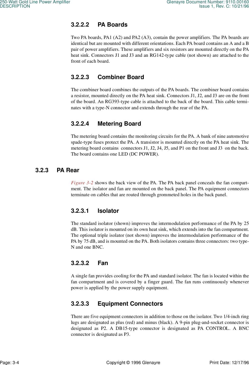 250-Watt Gold Line Power Amplifier Glenayre Document Number: 9110.00160DESCRIPTION Issue 1, Rev. C: 10/21/96Page: 3-4 Copyright © 1996 Glenayre Print Date: 12/17/963.2.2.2 PA BoardsTwo PA boards, PA1 (A2) and PA2 (A3), contain the power amplifiers. The PA boards areidentical but are mounted with different orientations. Each PA board contains an A and a Bpair of power amplifiers. These amplifiers and six resistors are mounted directly on the PAheat sink. Connectors J1 and J3 and an RG142-type cable (not shown) are attached to thefront of each board.3.2.2.3 Combiner BoardThe combiner board combines the outputs of the PA boards. The combiner board containsa resistor, mounted directly on the PA heat sink. Connectors J1, J2, and J3 are on the frontof the board. An RG393-type cable is attached to the back of the board. This cable termi-nates with a type-N connector and extends through the rear of the PA.3.2.2.4 Metering BoardThe metering board contains the monitoring circuits for the PA. A bank of nine automotivespade-type fuses protect the PA. A transistor is mounted directly on the PA heat sink. Themetering board contains  connectors J1, J2, J4, J5, and P1 on the front and J3  on the back.The board contains one LED (DC POWER).3.2.3 PA RearFigure 3-2 shows the back view of the PA. The PA back panel conceals the fan compart-ment. The isolator and fan are mounted on the back panel. The PA equipment connectorsterminate on cables that are routed through grommeted holes in the back panel.3.2.3.1 IsolatorThe standard isolator (shown) improves the intermodulation performance of the PA by 25dB. This isolator is mounted on its own heat sink, which extends into the fan compartment.The optional triple isolator (not shown) improves the intermodulation performance of thePA by 75 dB, and is mounted on the PA. Both isolators contains three connectors: two type-N and one BNC. 3.2.3.2 FanA single fan provides cooling for the PA and standard isolator. The fan is located within thefan compartment and is covered by a finger guard. The fan runs continuously wheneverpower is applied by the power supply equipment.3.2.3.3 Equipment ConnectorsThere are five equipment connectors in addition to those on the isolator. Two 1/4-inch ringlugs are designated as plus (red) and minus (black). A 9-pin plug-and-socket connector isdesignated as P2. A DB15-type connector is designated as PA CONTROL. A BNCconnector is designated as P3.
