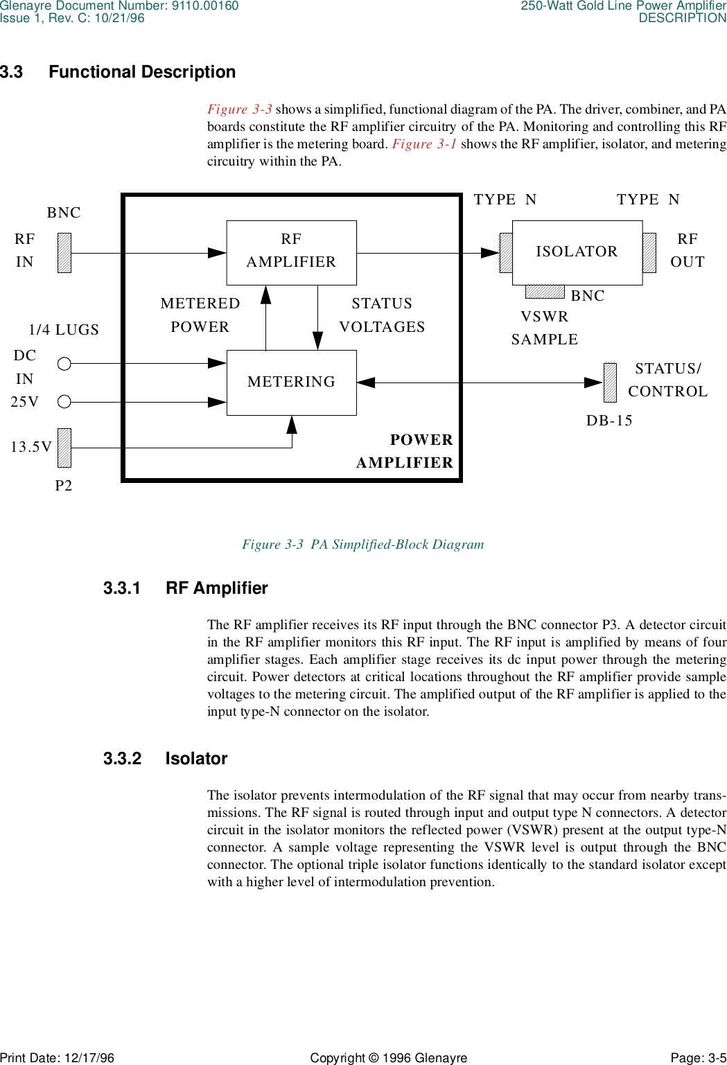 Glenayre Document Number: 9110.00160 250-Watt Gold Line Power AmplifierIssue 1, Rev. C: 10/21/96 DESCRIPTIONPrint Date: 12/17/96 Copyright © 1996 Glenayre Page: 3-5    3.3 Functional DescriptionFigure 3-3 shows a simplified, functional diagram of the PA. The driver, combiner, and PAboards constitute the RF amplifier circuitry of the PA. Monitoring and controlling this RFamplifier is the metering board. Figure 3-1 shows the RF amplifier, isolator, and meteringcircuitry within the PA.   Figure 3-3  PA Simplified-Block Diagram 3.3.1 RF AmplifierThe RF amplifier receives its RF input through the BNC connector P3. A detector circuitin the RF amplifier monitors this RF input. The RF input is amplified by means of fouramplifier stages. Each amplifier stage receives its dc input power through the meteringcircuit. Power detectors at critical locations throughout the RF amplifier provide samplevoltages to the metering circuit. The amplified output of the RF amplifier is applied to theinput type-N connector on the isolator.3.3.2 IsolatorThe isolator prevents intermodulation of the RF signal that may occur from nearby trans-missions. The RF signal is routed through input and output type N connectors. A detectorcircuit in the isolator monitors the reflected power (VSWR) present at the output type-Nconnector. A sample voltage representing the VSWR level is output through the BNCconnector. The optional triple isolator functions identically to the standard isolator exceptwith a higher level of intermodulation prevention.BNCSTATUS/CONTROLRFAMPLIFIERRFIN ISOLATOR RFOUTMETERINGMETEREDPOWERSTATUSVOLTAGESDCIN25V13.5VTYPE  N TYPE  NDB-15VSWRSAMPLEBNC1/4 LUGSP2POWERAMPLIFIER