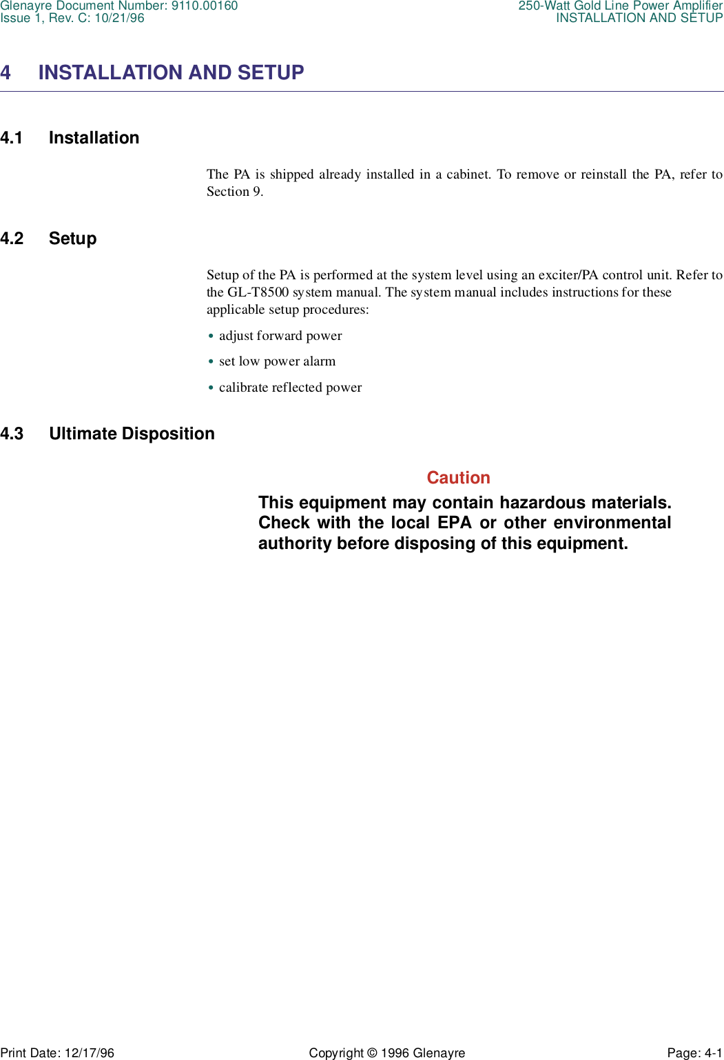 Glenayre Document Number: 9110.00160 250-Watt Gold Line Power AmplifierIssue 1, Rev. C: 10/21/96 INSTALLATION AND SETUPPrint Date: 12/17/96 Copyright © 1996 Glenayre Page: 4-1    4 INSTALLATION AND SETUP4.1 InstallationThe PA is shipped already installed in a cabinet. To remove or reinstall the PA, refer toSection 9.4.2 SetupSetup of the PA is performed at the system level using an exciter/PA control unit. Refer tothe GL-T8500 system manual. The system manual includes instructions for theseapplicable setup procedures:•adjust forward power•set low power alarm•calibrate reflected power4.3 Ultimate Disposition  CautionThis equipment may contain hazardous materials.Check with the local EPA or other environmentalauthority before disposing of this equipment.