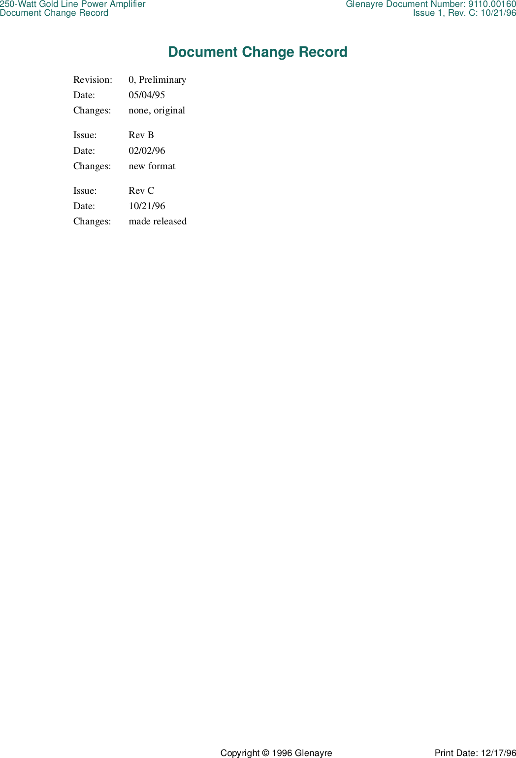 250-Watt Gold Line Power Amplifier Glenayre Document Number: 9110.00160Document Change Record Issue 1, Rev. C: 10/21/96Copyright © 1996 Glenayre Print Date: 12/17/96Document Change RecordRevision: 0, PreliminaryDate: 05/04/95Changes: none, originalIssue: Rev BDate: 02/02/96Changes: new formatIssue: Rev CDate: 10/21/96Changes: made released