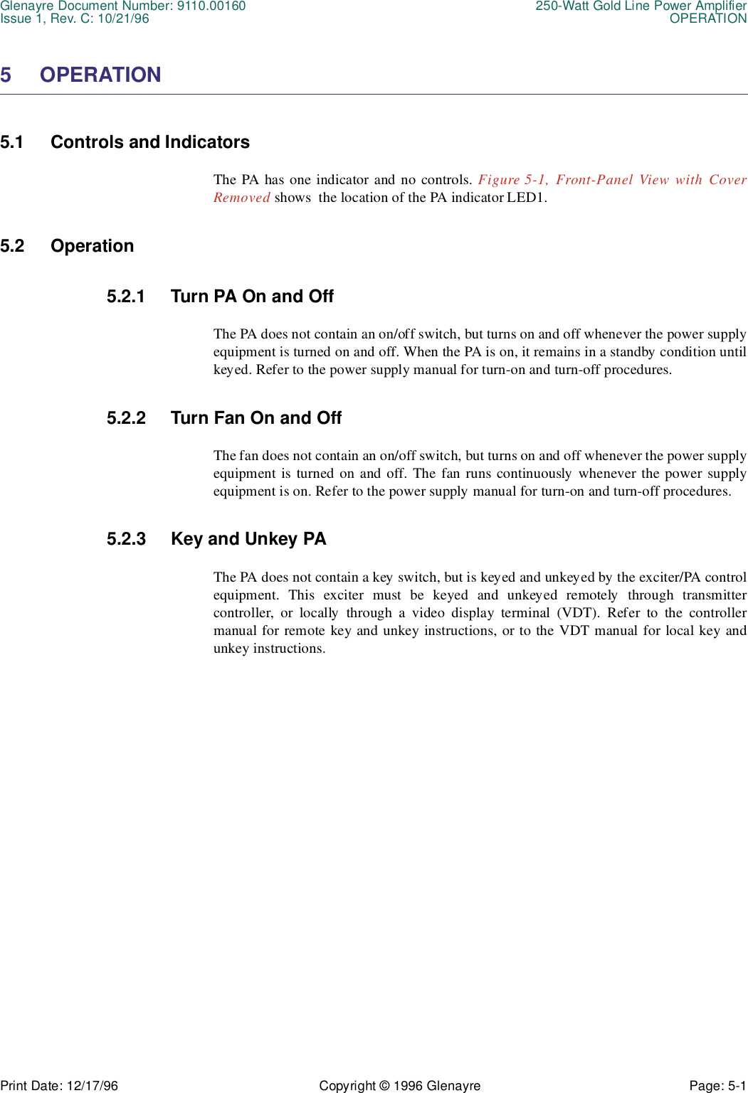 Glenayre Document Number: 9110.00160 250-Watt Gold Line Power AmplifierIssue 1, Rev. C: 10/21/96 OPERATIONPrint Date: 12/17/96 Copyright © 1996 Glenayre Page: 5-1    5 OPERATION5.1 Controls and IndicatorsThe PA has one indicator and no controls. Figure 5-1, Front-Panel View with CoverRemoved shows  the location of the PA indicator LED1.5.2 Operation5.2.1 Turn PA On and OffThe PA does not contain an on/off switch, but turns on and off whenever the power supplyequipment is turned on and off. When the PA is on, it remains in a standby condition untilkeyed. Refer to the power supply manual for turn-on and turn-off procedures.5.2.2 Turn Fan On and OffThe fan does not contain an on/off switch, but turns on and off whenever the power supplyequipment is turned on and off. The fan runs continuously whenever the power supplyequipment is on. Refer to the power supply manual for turn-on and turn-off procedures.5.2.3 Key and Unkey PAThe PA does not contain a key switch, but is keyed and unkeyed by the exciter/PA controlequipment. This exciter must be keyed and unkeyed remotely through transmittercontroller, or locally through a video display terminal (VDT). Refer to the controllermanual for remote key and unkey instructions, or to the VDT manual for local key andunkey instructions.