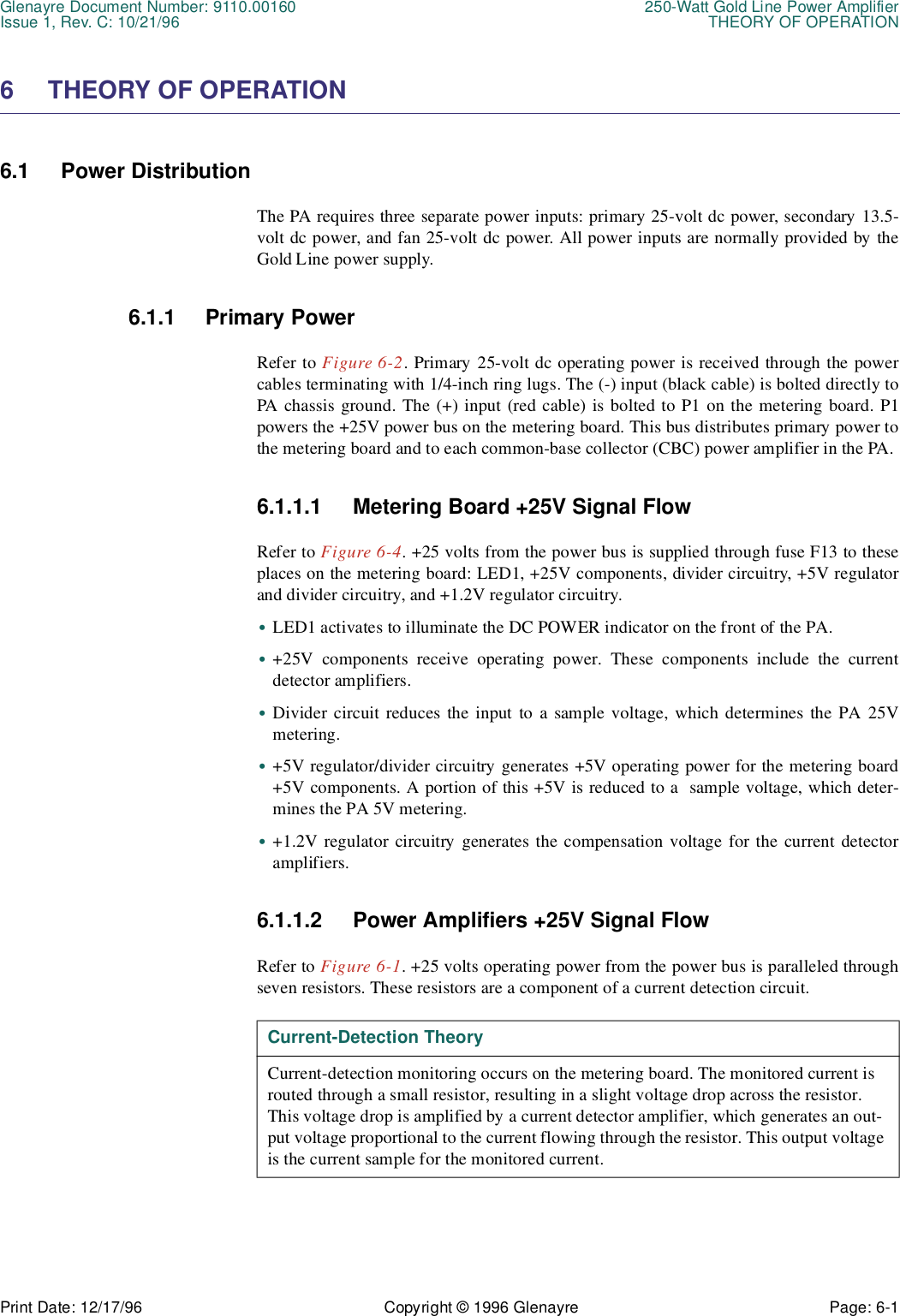 Glenayre Document Number: 9110.00160 250-Watt Gold Line Power AmplifierIssue 1, Rev. C: 10/21/96 THEORY OF OPERATIONPrint Date: 12/17/96 Copyright © 1996 Glenayre Page: 6-1    6 THEORY OF OPERATION6.1 Power DistributionThe PA requires three separate power inputs: primary 25-volt dc power, secondary 13.5-volt dc power, and fan 25-volt dc power. All power inputs are normally provided by theGold Line power supply.6.1.1 Primary PowerRefer to Figure 6-2. Primary 25-volt dc operating power is received through the powercables terminating with 1/4-inch ring lugs. The (-) input (black cable) is bolted directly toPA chassis ground. The (+) input (red cable) is bolted to P1 on the metering board. P1powers the +25V power bus on the metering board. This bus distributes primary power tothe metering board and to each common-base collector (CBC) power amplifier in the PA.6.1.1.1 Metering Board +25V Signal FlowRefer to Figure 6-4. +25 volts from the power bus is supplied through fuse F13 to theseplaces on the metering board: LED1, +25V components, divider circuitry, +5V regulatorand divider circuitry, and +1.2V regulator circuitry.•LED1 activates to illuminate the DC POWER indicator on the front of the PA.•+25V components receive operating power. These components include the currentdetector amplifiers.•Divider circuit reduces the input to a sample voltage, which determines the PA 25Vmetering.•+5V regulator/divider circuitry generates +5V operating power for the metering board+5V components. A portion of this +5V is reduced to a  sample voltage, which deter-mines the PA 5V metering.•+1.2V regulator circuitry generates the compensation voltage for the current detectoramplifiers.6.1.1.2 Power Amplifiers +25V Signal FlowRefer to Figure 6-1. +25 volts operating power from the power bus is paralleled throughseven resistors. These resistors are a component of a current detection circuit.  Current-Detection TheoryCurrent-detection monitoring occurs on the metering board. The monitored current is routed through a small resistor, resulting in a slight voltage drop across the resistor. This voltage drop is amplified by a current detector amplifier, which generates an out-put voltage proportional to the current flowing through the resistor. This output voltage is the current sample for the monitored current.