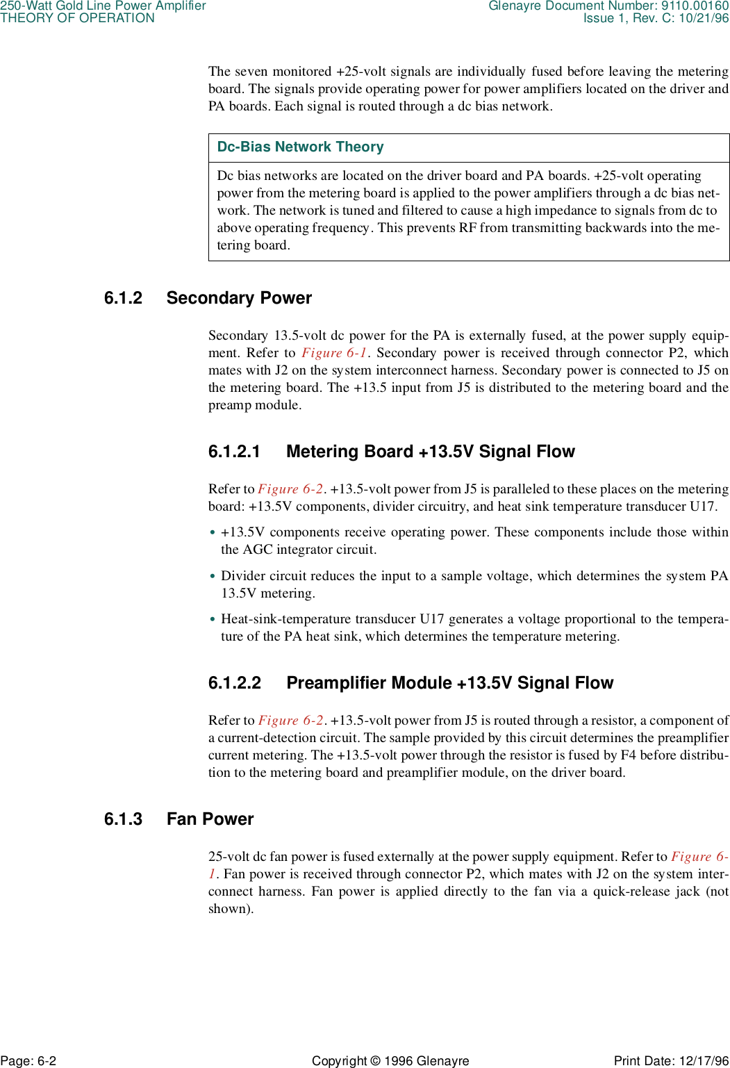 250-Watt Gold Line Power Amplifier Glenayre Document Number: 9110.00160THEORY OF OPERATION Issue 1, Rev. C: 10/21/96Page: 6-2 Copyright © 1996 Glenayre Print Date: 12/17/96The seven monitored +25-volt signals are individually fused before leaving the meteringboard. The signals provide operating power for power amplifiers located on the driver andPA boards. Each signal is routed through a dc bias network.   6.1.2 Secondary PowerSecondary 13.5-volt dc power for the PA is externally fused, at the power supply equip-ment. Refer to Figure 6-1. Secondary power is received through connector P2, whichmates with J2 on the system interconnect harness. Secondary power is connected to J5 onthe metering board. The +13.5 input from J5 is distributed to the metering board and thepreamp module.6.1.2.1 Metering Board +13.5V Signal FlowRefer to Figure 6-2. +13.5-volt power from J5 is paralleled to these places on the meteringboard: +13.5V components, divider circuitry, and heat sink temperature transducer U17.•+13.5V components receive operating power. These components include those withinthe AGC integrator circuit.•Divider circuit reduces the input to a sample voltage, which determines the system PA13.5V metering.•Heat-sink-temperature transducer U17 generates a voltage proportional to the tempera-ture of the PA heat sink, which determines the temperature metering.6.1.2.2 Preamplifier Module +13.5V Signal FlowRefer to Figure 6-2. +13.5-volt power from J5 is routed through a resistor, a component ofa current-detection circuit. The sample provided by this circuit determines the preamplifiercurrent metering. The +13.5-volt power through the resistor is fused by F4 before distribu-tion to the metering board and preamplifier module, on the driver board.6.1.3 Fan Power25-volt dc fan power is fused externally at the power supply equipment. Refer to Figure 6-1. Fan power is received through connector P2, which mates with J2 on the system inter-connect harness. Fan power is applied directly to the fan via a quick-release jack (notshown). Dc-Bias Network TheoryDc bias networks are located on the driver board and PA boards. +25-volt operating power from the metering board is applied to the power amplifiers through a dc bias net-work. The network is tuned and filtered to cause a high impedance to signals from dc to above operating frequency. This prevents RF from transmitting backwards into the me-tering board.