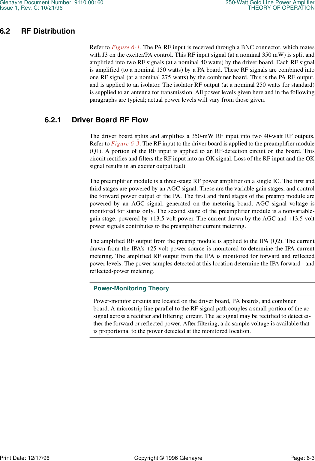 Glenayre Document Number: 9110.00160 250-Watt Gold Line Power AmplifierIssue 1, Rev. C: 10/21/96 THEORY OF OPERATIONPrint Date: 12/17/96 Copyright © 1996 Glenayre Page: 6-3    6.2 RF DistributionRefer to Figure 6-1. The PA RF input is received through a BNC connector, which mateswith J3 on the exciter/PA control. This RF input signal (at a nominal 350 mW) is split andamplified into two RF signals (at a nominal 40 watts) by the driver board. Each RF signalis amplified (to a nominal 150 watts) by a PA board. These RF signals are combined intoone RF signal (at a nominal 275 watts) by the combiner board. This is the PA RF output,and is applied to an isolator. The isolator RF output (at a nominal 250 watts for standard)is supplied to an antenna for transmission. All power levels given here and in the followingparagraphs are typical; actual power levels will vary from those given.6.2.1 Driver Board RF FlowThe driver board splits and amplifies a 350-mW RF input into two 40-watt RF outputs.Refer to Figure 6-3. The RF input to the driver board is applied to the preamplifier module(Q1). A portion of the RF input is applied to an RF-detection circuit on the board. Thiscircuit rectifies and filters the RF input into an OK signal. Loss of the RF input and the OKsignal results in an exciter output fault.The preamplifier module is a three-stage RF power amplifier on a single IC. The first andthird stages are powered by an AGC signal. These are the variable gain stages, and controlthe forward power output of the PA. The first and third stages of the preamp module arepowered by an AGC signal, generated on the metering board. AGC signal voltage ismonitored for status only. The second stage of the preamplifier module is a nonvariable-gain stage, powered by +13.5-volt power. The current drawn by the AGC and +13.5-voltpower signals contributes to the preamplifier current metering.The amplified RF output from the preamp module is applied to the IPA (Q2). The currentdrawn from the IPA’s +25-volt power source is monitored to determine the IPA currentmetering. The amplified RF output from the IPA is monitored for forward and reflectedpower levels. The power samples detected at this location determine the IPA forward - andreflected-power metering. Power-Monitoring TheoryPower-monitor circuits are located on the driver board, PA boards, and combiner board. A microstrip line parallel to the RF signal path couples a small portion of the ac signal across a rectifier and filtering  circuit. The ac signal may be rectified to detect ei-ther the forward or reflected power. After filtering, a dc sample voltage is available that is proportional to the power detected at the monitored location.