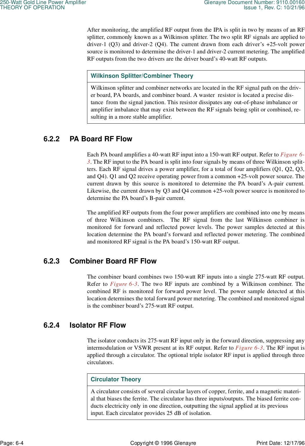 250-Watt Gold Line Power Amplifier Glenayre Document Number: 9110.00160THEORY OF OPERATION Issue 1, Rev. C: 10/21/96Page: 6-4 Copyright © 1996 Glenayre Print Date: 12/17/96After monitoring, the amplified RF output from the IPA is split in two by means of an RFsplitter, commonly known as a Wilkinson splitter. The two split RF signals are applied todriver-1 (Q3) and driver-2 (Q4). The current drawn from each driver’s +25-volt powersource is monitored to determine the driver-1 and driver-2 current metering. The amplifiedRF outputs from the two drivers are the driver board’s 40-watt RF outputs.  6.2.2 PA Board RF FlowEach PA board amplifies a 40-watt RF input into a 150-watt RF output. Refer to Figure 6-3. The RF input to the PA board is split into four signals by means of three Wilkinson split-ters. Each RF signal drives a power amplifier, for a total of four amplifiers (Q1, Q2, Q3,and Q4). Q1 and Q2 receive operating power from a common +25-volt power source. Thecurrent drawn by this source is monitored to determine the PA board’s A-pair current.Likewise, the current drawn by Q3 and Q4 common +25-volt power source is monitored todetermine the PA board’s B-pair current.The amplified RF outputs from the four power amplifiers are combined into one by meansof three Wilkinson combiners.  The RF signal from the last Wilkinson combiner ismonitored for forward and reflected power levels. The power samples detected at thislocation determine the PA board’s forward and reflected power metering. The combinedand monitored RF signal is the PA board’s 150-watt RF output.6.2.3 Combiner Board RF FlowThe combiner board combines two 150-watt RF inputs into a single 275-watt RF output.Refer to Figure 6-3. The two RF inputs are combined by a Wilkinson combiner. Thecombined RF is monitored for forward power level. The power sample detected at thislocation determines the total forward power metering. The combined and monitored signalis the combiner board’s 275-watt RF output.6.2.4 Isolator RF FlowThe isolator conducts its 275-watt RF input only in the forward direction, suppressing anyintermodulation or VSWR present at its RF output. Refer to Figure 6-3. The RF input isapplied through a circulator. The optional triple isolator RF input is applied through threecirculators.   Wilkinson Splitter/Combiner TheoryWilkinson splitter and combiner networks are located in the RF signal path on the driv-er board, PA boards, and combiner board. A waster  resistor is located a precise dis-tance  from the signal junction. This resistor dissipates any out-of-phase imbalance or amplifier imbalance that may exist between the RF signals being split or combined, re-sulting in a more stable amplifier.Circulator TheoryA circulator consists of several circular layers of copper, ferrite, and a magnetic materi-al that biases the ferrite. The circulator has three inputs/outputs. The biased ferrite con-ducts electricity only in one direction, outputting the signal applied at its previous input. Each circulator provides 25 dB of isolation.