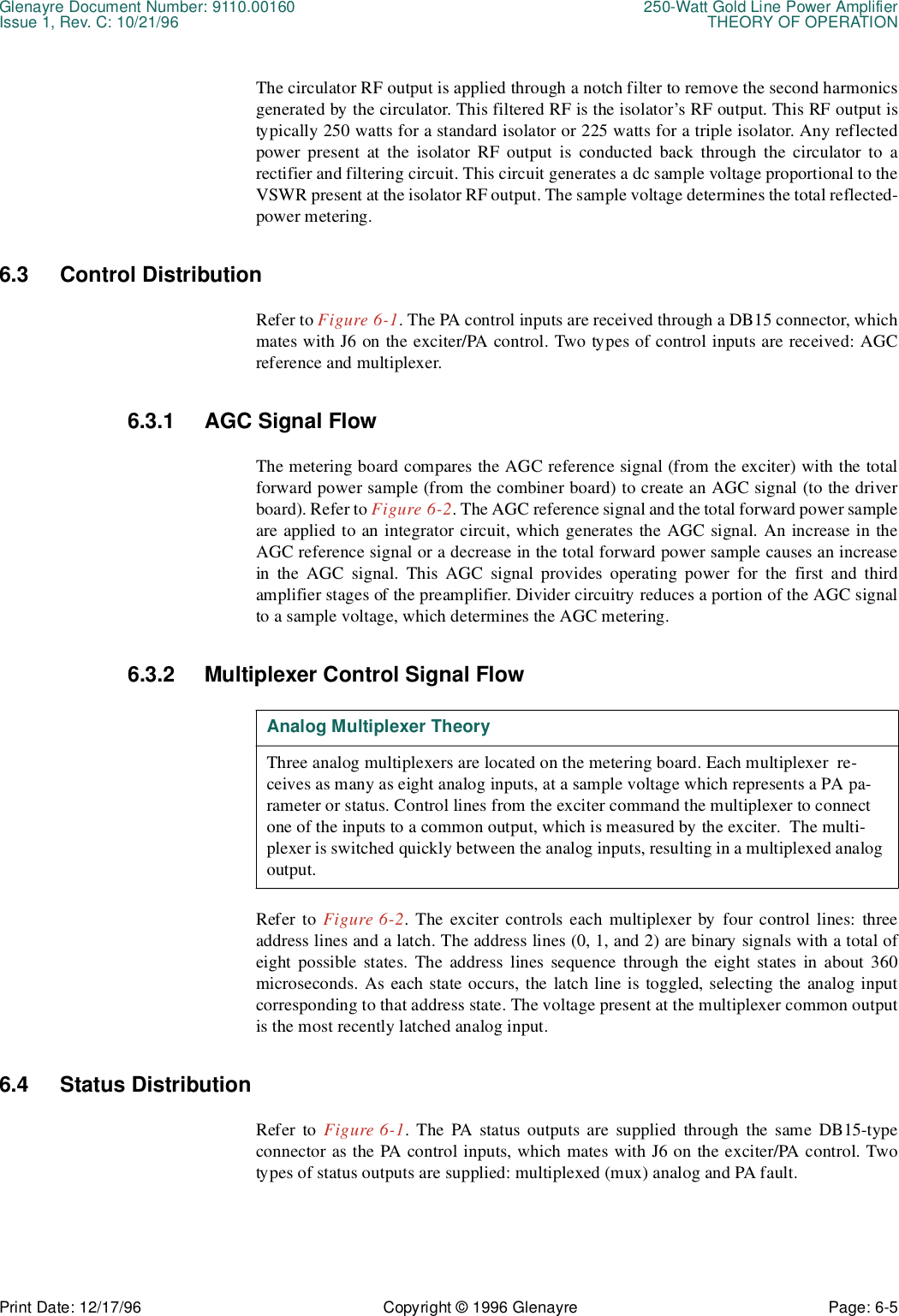 Glenayre Document Number: 9110.00160 250-Watt Gold Line Power AmplifierIssue 1, Rev. C: 10/21/96 THEORY OF OPERATIONPrint Date: 12/17/96 Copyright © 1996 Glenayre Page: 6-5    The circulator RF output is applied through a notch filter to remove the second harmonicsgenerated by the circulator. This filtered RF is the isolator’s RF output. This RF output istypically 250 watts for a standard isolator or 225 watts for a triple isolator. Any reflectedpower present at the isolator RF output is conducted back through the circulator to arectifier and filtering circuit. This circuit generates a dc sample voltage proportional to theVSWR present at the isolator RF output. The sample voltage determines the total reflected-power metering.6.3 Control DistributionRefer to Figure 6-1. The PA control inputs are received through a DB15 connector, whichmates with J6 on the exciter/PA control. Two types of control inputs are received: AGCreference and multiplexer.6.3.1 AGC Signal FlowThe metering board compares the AGC reference signal (from the exciter) with the totalforward power sample (from the combiner board) to create an AGC signal (to the driverboard). Refer to Figure 6-2. The AGC reference signal and the total forward power sampleare applied to an integrator circuit, which generates the AGC signal. An increase in theAGC reference signal or a decrease in the total forward power sample causes an increasein the AGC signal. This AGC signal provides operating power for the first and thirdamplifier stages of the preamplifier. Divider circuitry reduces a portion of the AGC signalto a sample voltage, which determines the AGC metering.6.3.2 Multiplexer Control Signal FlowRefer to Figure 6-2. The exciter controls each multiplexer by four control lines: threeaddress lines and a latch. The address lines (0, 1, and 2) are binary signals with a total ofeight possible states. The address lines sequence through the eight states in about 360microseconds. As each state occurs, the latch line is toggled, selecting the analog inputcorresponding to that address state. The voltage present at the multiplexer common outputis the most recently latched analog input.6.4 Status DistributionRefer to Figure 6-1. The PA status outputs are supplied through the same DB15-typeconnector as the PA control inputs, which mates with J6 on the exciter/PA control. Twotypes of status outputs are supplied: multiplexed (mux) analog and PA fault.Analog Multiplexer TheoryThree analog multiplexers are located on the metering board. Each multiplexer  re-ceives as many as eight analog inputs, at a sample voltage which represents a PA pa-rameter or status. Control lines from the exciter command the multiplexer to connect one of the inputs to a common output, which is measured by the exciter.  The multi-plexer is switched quickly between the analog inputs, resulting in a multiplexed analog output.