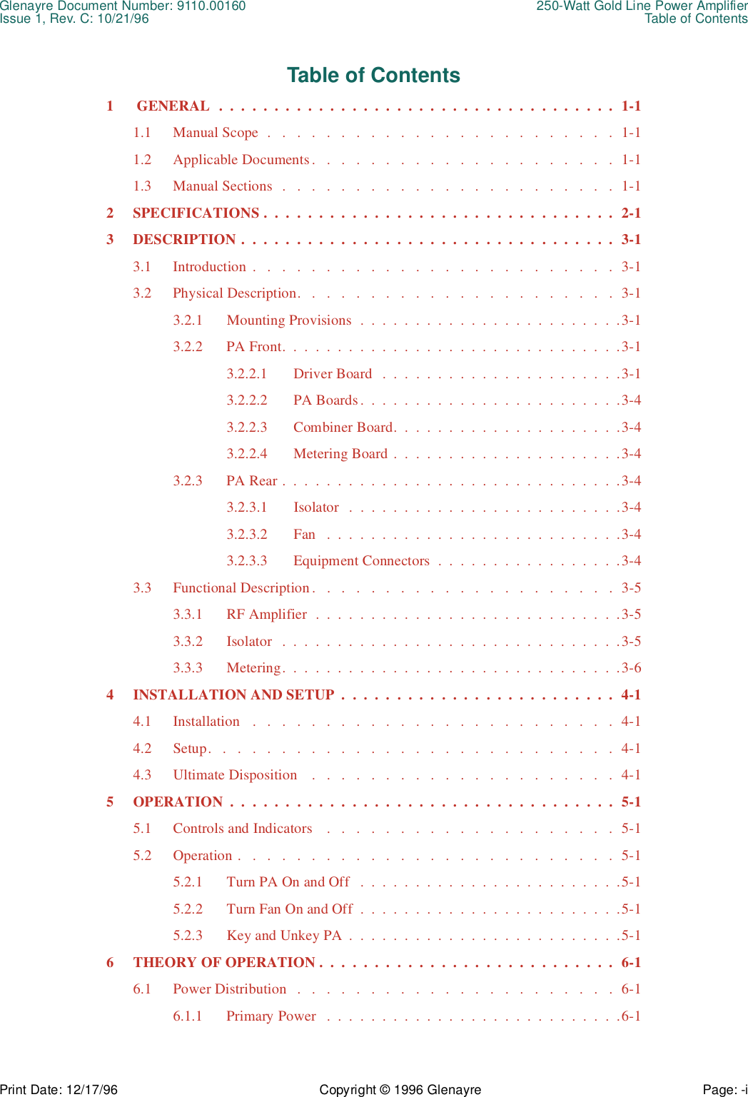 Glenayre Document Number: 9110.00160 250-Watt Gold Line Power AmplifierIssue 1, Rev. C: 10/21/96 Table of ContentsPrint Date: 12/17/96 Copyright © 1996 Glenayre Page: -i    Table of Contents1  GENERAL  .  .  .  .  .  .  .  .  .  .  .  .  .  .  .  .  .  .  .  .  .  .  .  .  .  .  .  .  .  .  .  .  .  .  .  .  1-11.1 Manual Scope  .   .   .   .   .   .   .   .   .   .   .   .   .   .   .   .   .   .   .   .   .   .   .   .  1-11.2 Applicable Documents.   .   .   .   .   .   .   .   .   .   .   .   .   .   .   .   .   .   .   .   .  1-11.3 Manual Sections  .   .   .   .   .   .   .   .   .   .   .   .   .   .   .   .   .   .   .   .   .   .   .  1-12 SPECIFICATIONS .  .  .  .  .  .  .  .  .  .  .  .  .  .  .  .  .  .  .  .  .  .  .  .  .  .  .  .  .  .  .  .  2-13 DESCRIPTION .  .  .  .  .  .  .  .  .  .  .  .  .  .  .  .  .  .  .  .  .  .  .  .  .  .  .  .  .  .  .  .  .  .  3-13.1 Introduction .   .   .   .   .   .   .   .   .   .   .   .   .   .   .   .   .   .   .   .   .   .   .   .   .  3-13.2 Physical Description.   .   .   .   .   .   .   .   .   .   .   .   .   .   .   .   .   .   .   .   .   .  3-13.2.1 Mounting Provisions  .  .  .  .  .  .  .  .  .  .  .  .  .  .  .  .  .  .  .  .  .  .  .  .3-13.2.2 PA Front.  .  .  .  .  .  .  .  .  .  .  .  .  .  .  .  .  .  .  .  .  .  .  .  .  .  .  .  .  .  .3-13.2.2.1 Driver Board   .  .  .  .  .  .  .  .  .  .  .  .  .  .  .  .  .  .  .  .  .  .3-13.2.2.2 PA Boards.  .  .  .  .  .  .  .  .  .  .  .  .  .  .  .  .  .  .  .  .  .  .  .3-43.2.2.3 Combiner Board.  .  .  .  .  .  .  .  .  .  .  .  .  .  .  .  .  .  .  .  .3-43.2.2.4 Metering Board .  .  .  .  .  .  .  .  .  .  .  .  .  .  .  .  .  .  .  .  .3-43.2.3 PA Rear .  .  .  .  .  .  .  .  .  .  .  .  .  .  .  .  .  .  .  .  .  .  .  .  .  .  .  .  .  .  .3-43.2.3.1 Isolator   .  .  .  .  .  .  .  .  .  .  .  .  .  .  .  .  .  .  .  .  .  .  .  .  .3-43.2.3.2 Fan   .  .  .  .  .  .  .  .  .  .  .  .  .  .  .  .  .  .  .  .  .  .  .  .  .  .  .3-43.2.3.3 Equipment Connectors  .  .  .  .  .  .  .  .  .  .  .  .  .  .  .  .  .3-43.3 Functional Description .   .   .   .   .   .   .   .   .   .   .   .   .   .   .   .   .   .   .   .   .  3-53.3.1 RF Amplifier  .  .  .  .  .  .  .  .  .  .  .  .  .  .  .  .  .  .  .  .  .  .  .  .  .  .  .  .3-53.3.2 Isolator   .  .  .  .  .  .  .  .  .  .  .  .  .  .  .  .  .  .  .  .  .  .  .  .  .  .  .  .  .  .  .3-53.3.3 Metering.  .  .  .  .  .  .  .  .  .  .  .  .  .  .  .  .  .  .  .  .  .  .  .  .  .  .  .  .  .  .3-64 INSTALLATION AND SETUP  .  .  .  .  .  .  .  .  .  .  .  .  .  .  .  .  .  .  .  .  .  .  .  .  .  4-14.1 Installation   .   .   .   .   .   .   .   .   .   .   .   .   .   .   .   .   .   .   .   .   .   .   .   .   .  4-14.2 Setup.   .   .   .   .   .   .   .   .   .   .   .   .   .   .   .   .   .   .   .   .   .   .   .   .   .   .   .  4-14.3 Ultimate Disposition    .   .   .   .   .   .   .   .   .   .   .   .   .   .   .   .   .   .   .   .   .  4-15 OPERATION  .  .  .  .  .  .  .  .  .  .  .  .  .  .  .  .  .  .  .  .  .  .  .  .  .  .  .  .  .  .  .  .  .  .  .  5-15.1 Controls and Indicators    .   .   .   .   .   .   .   .   .   .   .   .   .   .   .   .   .   .   .   .  5-15.2 Operation .   .   .   .   .   .   .   .   .   .   .   .   .   .   .   .   .   .   .   .   .   .   .   .   .   .  5-15.2.1 Turn PA On and Off   .  .  .  .  .  .  .  .  .  .  .  .  .  .  .  .  .  .  .  .  .  .  .  .5-15.2.2 Turn Fan On and Off  .  .  .  .  .  .  .  .  .  .  .  .  .  .  .  .  .  .  .  .  .  .  .  .5-15.2.3 Key and Unkey PA  .  .  .  .  .  .  .  .  .  .  .  .  .  .  .  .  .  .  .  .  .  .  .  .  .5-16 THEORY OF OPERATION .  .  .  .  .  .  .  .  .  .  .  .  .  .  .  .  .  .  .  .  .  .  .  .  .  .  .  6-16.1 Power Distribution   .   .   .   .   .   .   .   .   .   .   .   .   .   .   .   .   .   .   .   .   .   .  6-16.1.1 Primary Power   .  .  .  .  .  .  .  .  .  .  .  .  .  .  .  .  .  .  .  .  .  .  .  .  .  .  .6-1