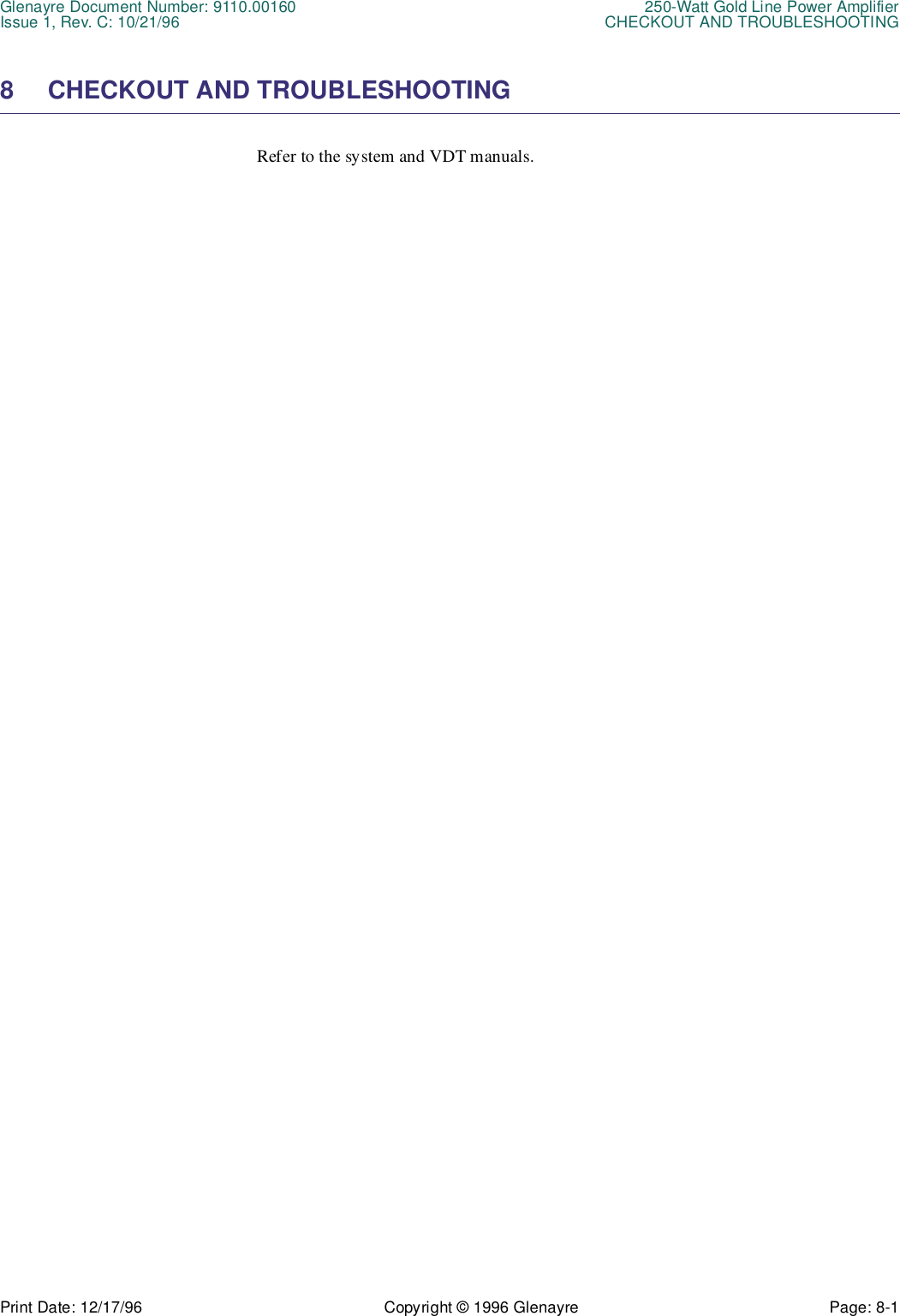 Glenayre Document Number: 9110.00160 250-Watt Gold Line Power AmplifierIssue 1, Rev. C: 10/21/96 CHECKOUT AND TROUBLESHOOTINGPrint Date: 12/17/96 Copyright © 1996 Glenayre Page: 8-1    8 CHECKOUT AND TROUBLESHOOTINGRefer to the system and VDT manuals.