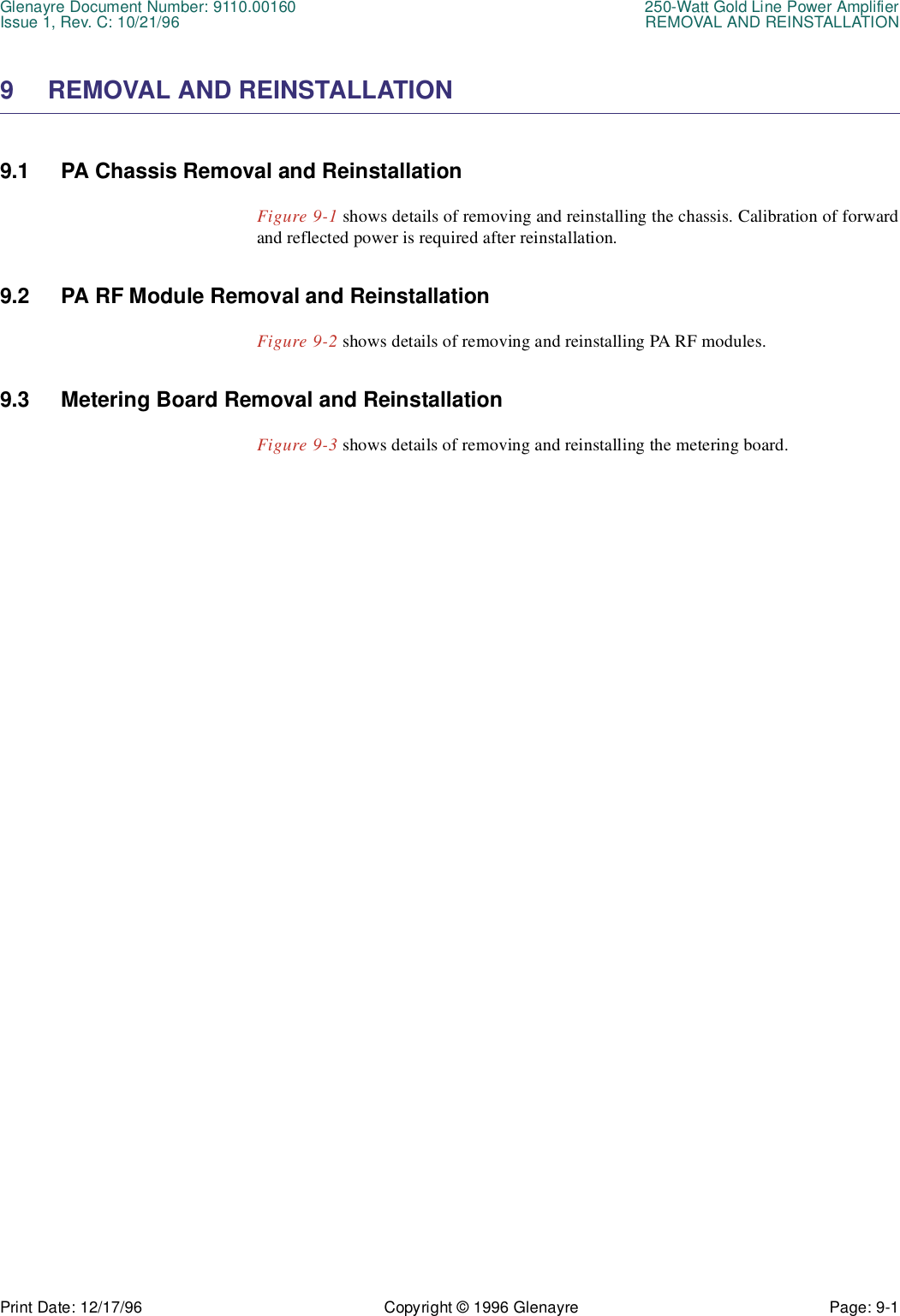 Glenayre Document Number: 9110.00160 250-Watt Gold Line Power AmplifierIssue 1, Rev. C: 10/21/96 REMOVAL AND REINSTALLATIONPrint Date: 12/17/96 Copyright © 1996 Glenayre Page: 9-1    9 REMOVAL AND REINSTALLATION9.1 PA Chassis Removal and ReinstallationFigure 9-1 shows details of removing and reinstalling the chassis. Calibration of forwardand reflected power is required after reinstallation. 9.2 PA RF Module Removal and ReinstallationFigure 9-2 shows details of removing and reinstalling PA RF modules.9.3 Metering Board Removal and ReinstallationFigure 9-3 shows details of removing and reinstalling the metering board.