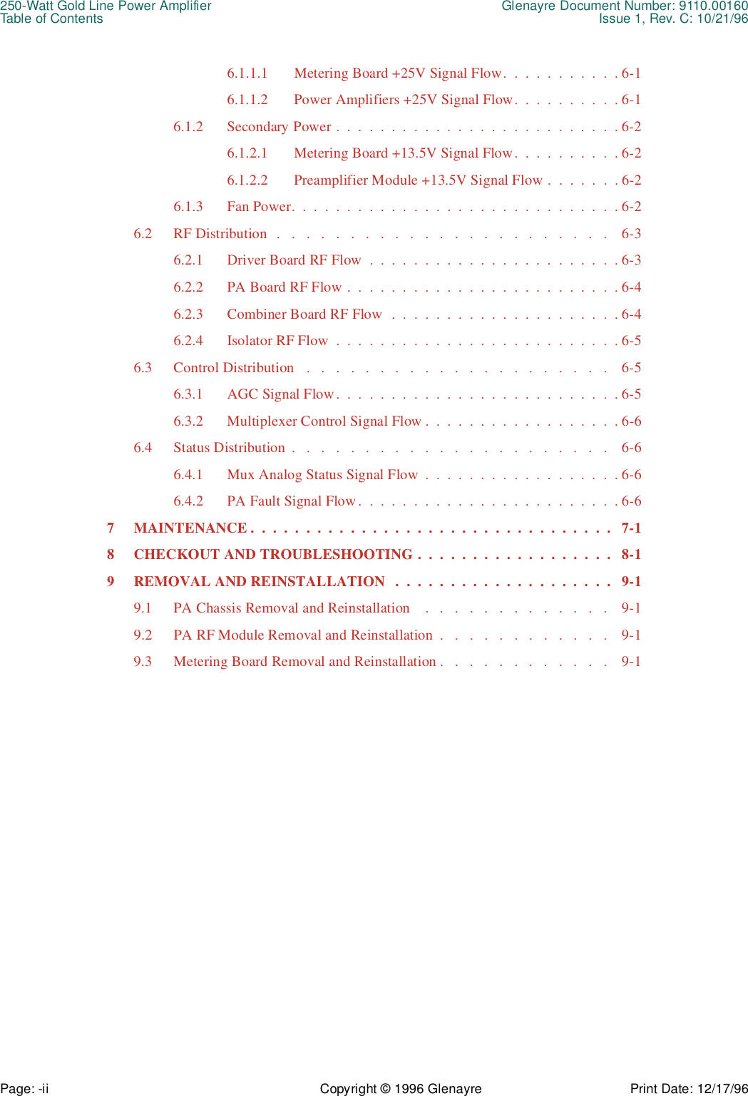 250-Watt Gold Line Power Amplifier Glenayre Document Number: 9110.00160Table of Contents Issue 1, Rev. C: 10/21/96Page: -ii Copyright © 1996 Glenayre Print Date: 12/17/966.1.1.1 Metering Board +25V Signal Flow.  .  .  .  .  .  .  .  .  .  . 6-16.1.1.2 Power Amplifiers +25V Signal Flow.  .  .  .  .  .  .  .  .  . 6-16.1.2 Secondary Power .  .  .  .  .  .  .  .  .  .  .  .  .  .  .  .  .  .  .  .  .  .  .  .  .  . 6-26.1.2.1 Metering Board +13.5V Signal Flow.  .  .  .  .  .  .  .  .  . 6-26.1.2.2 Preamplifier Module +13.5V Signal Flow .  .  .  .  .  .  . 6-26.1.3 Fan Power.  .  .  .  .  .  .  .  .  .  .  .  .  .  .  .  .  .  .  .  .  .  .  .  .  .  .  .  .  . 6-26.2 RF Distribution  .   .   .   .   .   .   .   .   .   .   .   .   .   .   .   .   .   .   .   .   .   .   .    6-36.2.1 Driver Board RF Flow  .  .  .  .  .  .  .  .  .  .  .  .  .  .  .  .  .  .  .  .  .  .  . 6-36.2.2 PA Board RF Flow .  .  .  .  .  .  .  .  .  .  .  .  .  .  .  .  .  .  .  .  .  .  .  .  . 6-46.2.3 Combiner Board RF Flow  .  .  .  .  .  .  .  .  .  .  .  .  .  .  .  .  .  .  .  .  . 6-46.2.4 Isolator RF Flow  .  .  .  .  .  .  .  .  .  .  .  .  .  .  .  .  .  .  .  .  .  .  .  .  .  . 6-56.3 Control Distribution   .   .   .   .   .   .   .   .   .   .   .   .   .   .   .   .   .   .   .   .   .    6-56.3.1 AGC Signal Flow.  .  .  .  .  .  .  .  .  .  .  .  .  .  .  .  .  .  .  .  .  .  .  .  .  . 6-56.3.2 Multiplexer Control Signal Flow .  .  .  .  .  .  .  .  .  .  .  .  .  .  .  .  .  . 6-66.4 Status Distribution  .   .   .   .   .   .   .   .   .   .   .   .   .   .   .   .   .   .   .   .   .   .    6-66.4.1 Mux Analog Status Signal Flow  .  .  .  .  .  .  .  .  .  .  .  .  .  .  .  .  .  . 6-66.4.2 PA Fault Signal Flow .  .  .  .  .  .  .  .  .  .  .  .  .  .  .  .  .  .  .  .  .  .  .  . 6-67 MAINTENANCE .  .  .  .  .  .  .  .  .  .  .  .  .  .  .  .  .  .  .  .  .  .  .  .  .  .  .  .  .  .  .  .  .   7-18 CHECKOUT AND TROUBLESHOOTING .  .  .  .  .  .  .  .  .  .  .  .  .  .  .  .  .  .   8-19 REMOVAL AND REINSTALLATION   .  .  .  .  .  .  .  .  .  .  .  .  .  .  .  .  .  .  .  .   9-19.1 PA Chassis Removal and Reinstallation    .   .   .   .   .   .   .   .   .   .   .   .   .    9-19.2 PA RF Module Removal and Reinstallation  .   .   .   .   .   .   .   .   .   .   .   .    9-19.3 Metering Board Removal and Reinstallation .   .   .   .   .   .   .   .   .   .   .   .    9-1