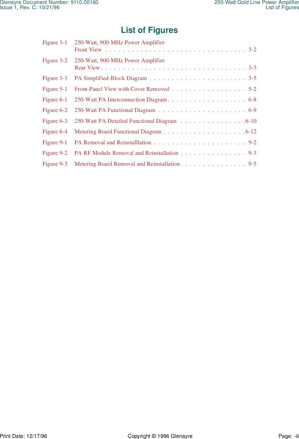 Glenayre Document Number: 9110.00160 250-Watt Gold Line Power AmplifierIssue 1, Rev. C: 10/21/96 List of FiguresPrint Date: 12/17/96 Copyright © 1996 Glenayre Page: -iii    List of FiguresFigure 3-1 250-Watt, 900-MHz Power AmplifierFront View  .  .  .  .  .  .  .  .  .  .  .  .  .  .  .  .  .  .  .  .  .  .  .  .  .  .  .  .  .  .  .  .  3-2Figure 3-2 250-Watt, 900-MHz Power AmplifierRear View .  .  .  .  .  .  .  .  .  .  .  .  .  .  .  .  .  .  .  .  .  .  .  .  .  .  .  .  .  .  .  .  .  3-3Figure 3-3 PA Simplified-Block Diagram  .  .  .  .  .  .  .  .  .  .  .  .  .  .  .  .  .  .  .  .  .  .  3-5Figure 5-1 Front-Panel View with Cover Removed  .  .  .  .  .  .  .  .  .  .  .  .  .  .  .  .  .  5-2Figure 6-1 250-Watt PA Interconnection Diagram.  .  .  .  .  .  .  .  .  .  .  .  .  .  .  .  .  .  6-8Figure 6-2 250-Watt PA Functional Diagram  .  .  .  .  .  .  .  .  .  .  .  .  .  .  .  .  .  .  .  .  6-9Figure 6-3 250-Watt PA Detailed Functional Diagram   .  .  .  .  .  .  .  .  .  .  .  .  .  .  .6-10Figure 6-4 Metering Board Functional Diagram .  .  .  .  .  .  .  .  .  .  .  .  .  .  .  .  .  .  .6-12Figure 9-1 PA Removal and Reinstalllation  .  .  .  .  .  .  .  .  .  .  .  .  .  .  .  .  .  .  .  .  .  9-2Figure 9-2 PA RF Module Removal and Reinstallation  .  .  .  .  .  .  .  .  .  .  .  .  .  .  .  9-3Figure 9-3 Metering Board Removal and Reinstallation .  .  .  .  .  .  .  .  .  .  .  .  .  .  .  9-5