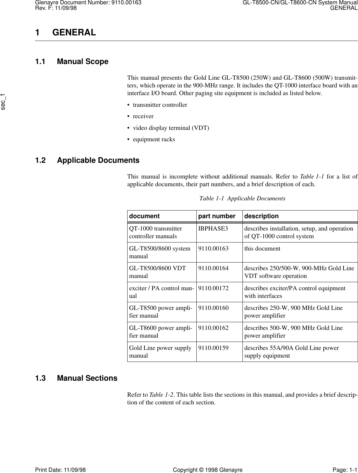 Glenayre Document Number: 9110.00163 GL-T8500-CN/GL-T8600-CN System ManualRev. F: 11/09/98 GENERALsec_1Print Date: 11/09/98 Copyright © 1998 Glenayre Page: 1-11 GENERAL1.1 Manual ScopeThis manual presents the Gold Line GL-T8500 (250W) and GL-T8600 (500W) transmit-ters, which operate in the 900-MHz range. It includes the QT-1000 interface board with aninterface I/O board. Other paging site equipment is included as listed below.• transmitter controller• receiver• video display terminal (VDT)• equipment racks1.2 Applicable DocumentsThis manual is incomplete without additional manuals. Refer to Table 1-1 for a list ofapplicable documents, their part numbers, and a brief description of each.1.3 Manual SectionsRefer to Table 1-2. This table lists the sections in this manual, and provides a brief descrip-tion of the content of each section.Table 1-1  Applicable Documentsdocument part number descriptionQT-1000 transmitter controller manuals IBPHASE3 describes installation, setup, and operation of QT-1000 control systemGL-T8500/8600 system manual 9110.00163 this documentGL-T8500/8600 VDT manual 9110.00164 describes 250/500-W, 900-MHz Gold Line VDT software operationexciter / PA control man-ual 9110.00172 describes exciter/PA control equipment with interfacesGL-T8500 power ampli-fier manual 9110.00160 describes 250-W, 900 MHz Gold Line power amplifierGL-T8600 power ampli-fier manual 9110.00162 describes 500-W, 900 MHz Gold Line power amplifierGold Line power supply manual 9110.00159 describes 55A/90A Gold Line power     supply equipment