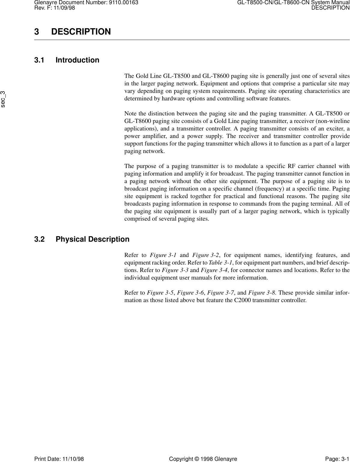 Glenayre Document Number: 9110.00163 GL-T8500-CN/GL-T8600-CN System ManualRev. F: 11/09/98 DESCRIPTIONsec_3Print Date: 11/10/98 Copyright © 1998 Glenayre Page: 3-13 DESCRIPTION3.1 IntroductionThe Gold Line GL-T8500 and GL-T8600 paging site is generally just one of several sitesin the larger paging network. Equipment and options that comprise a particular site mayvary depending on paging system requirements. Paging site operating characteristics aredetermined by hardware options and controlling software features.Note the distinction between the paging site and the paging transmitter. A GL-T8500 orGL-T8600 paging site consists of a Gold Line paging transmitter, a receiver (non-wirelineapplications), and a transmitter controller. A paging transmitter consists of an exciter, apower amplifier, and a power supply. The receiver and transmitter controller providesupport functions for the paging transmitter which allows it to function as a part of a largerpaging network.The purpose of a paging transmitter is to modulate a specific RF carrier channel withpaging information and amplify it for broadcast. The paging transmitter cannot function ina paging network without the other site equipment. The purpose of a paging site is tobroadcast paging information on a specific channel (frequency) at a specific time. Pagingsite equipment is racked together for practical and functional reasons. The paging sitebroadcasts paging information in response to commands from the paging terminal. All ofthe paging site equipment is usually part of a larger paging network, which is typicallycomprised of several paging sites.3.2 Physical DescriptionRefer to Figure 3-1 and Figure 3-2, for equipment names, identifying features, andequipment racking order. Refer to Table 3-1, for equipment part numbers, and brief descrip-tions. Refer to Figure 3-3 and Figure 3-4, for connector names and locations. Refer to theindividual equipment user manuals for more information.Refer to Figure 3-5, Figure 3-6, Figure 3-7, and Figure 3-8. These provide similar infor-mation as those listed above but feature the C2000 transmitter controller.