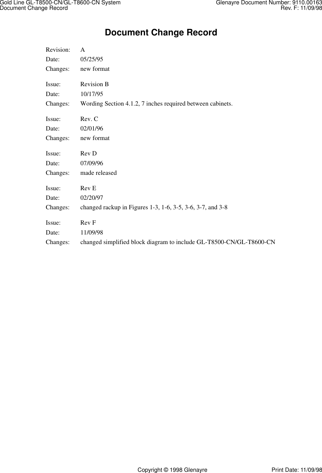 Gold Line GL-T8500-CN/GL-T8600-CN System Glenayre Document Number: 9110.00163Document Change Record Rev. F: 11/09/98   Copyright © 1998 Glenayre Print Date: 11/09/98Document Change RecordRevision: ADate: 05/25/95Changes: new formatIssue: Revision B Date: 10/17/95Changes: Wording Section 4.1.2, 7 inches required between cabinets.Issue: Rev. CDate: 02/01/96Changes: new formatIssue: Rev DDate: 07/09/96Changes: made releasedIssue: Rev EDate: 02/20/97Changes: changed rackup in Figures 1-3, 1-6, 3-5, 3-6, 3-7, and 3-8Issue: Rev FDate: 11/09/98Changes: changed simplified block diagram to include GL-T8500-CN/GL-T8600-CN