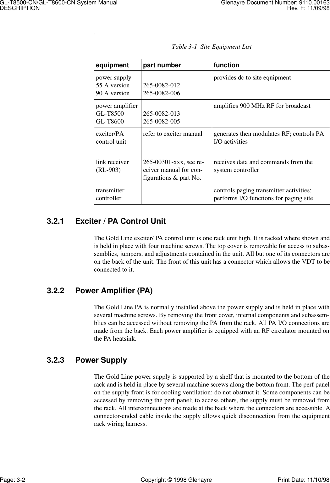 GL-T8500-CN/GL-T8600-CN System Manual Glenayre Document Number: 9110.00163DESCRIPTION Rev. F: 11/09/98Page: 3-2 Copyright © 1998 Glenayre Print Date: 11/10/98.3.2.1 Exciter / PA Control UnitThe Gold Line exciter/ PA control unit is one rack unit high. It is racked where shown andis held in place with four machine screws. The top cover is removable for access to subas-semblies, jumpers, and adjustments contained in the unit. All but one of its connectors areon the back of the unit. The front of this unit has a connector which allows the VDT to beconnected to it.3.2.2 Power Amplifier (PA)The Gold Line PA is normally installed above the power supply and is held in place withseveral machine screws. By removing the front cover, internal components and subassem-blies can be accessed without removing the PA from the rack. All PA I/O connections aremade from the back. Each power amplifier is equipped with an RF circulator mounted onthe PA heatsink.3.2.3 Power SupplyThe Gold Line power supply is supported by a shelf that is mounted to the bottom of therack and is held in place by several machine screws along the bottom front. The perf panelon the supply front is for cooling ventilation; do not obstruct it. Some components can beaccessed by removing the perf panel; to access others, the supply must be removed fromthe rack. All interconnections are made at the back where the connectors are accessible. Aconnector-ended cable inside the supply allows quick disconnection from the equipmentrack wiring harness.Table 3-1  Site Equipment Listequipment part number functionpower supply55 A version90 A version 265-0082-012265-0082-006provides dc to site equipmentpower amplifierGL-T8500GL-T8600 265-0082-013265-0082-005amplifies 900 MHz RF for broadcastexciter/PA control unit  refer to exciter manual generates then modulates RF; controls PA I/O activitieslink receiver (RL-903) 265-00301-xxx, see re-ceiver manual for con-figurations &amp; part No.receives data and commands from the system controllertransmitter controller  controls paging transmitter activities;performs I/O functions for paging site