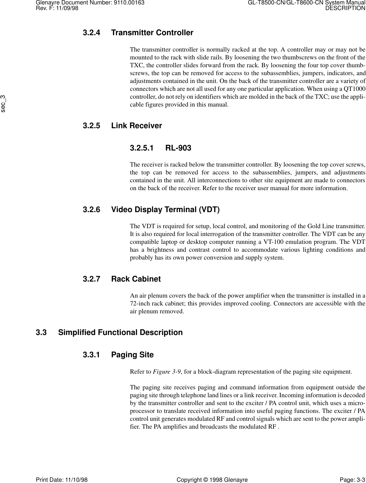 Glenayre Document Number: 9110.00163 GL-T8500-CN/GL-T8600-CN System ManualRev. F: 11/09/98 DESCRIPTIONsec_3Print Date: 11/10/98 Copyright © 1998 Glenayre Page: 3-33.2.4 Transmitter ControllerThe transmitter controller is normally racked at the top. A controller may or may not bemounted to the rack with slide rails. By loosening the two thumbscrews on the front of theTXC, the controller slides forward from the rack. By loosening the four top cover thumb-screws, the top can be removed for access to the subassemblies, jumpers, indicators, andadjustments contained in the unit. On the back of the transmitter controller are a variety ofconnectors which are not all used for any one particular application. When using a QT1000controller, do not rely on identifiers which are molded in the back of the TXC; use the appli-cable figures provided in this manual.3.2.5 Link Receiver3.2.5.1 RL-903The receiver is racked below the transmitter controller. By loosening the top cover screws,the top can be removed for access to the subassemblies, jumpers, and adjustmentscontained in the unit. All interconnections to other site equipment are made to connectorson the back of the receiver. Refer to the receiver user manual for more information.3.2.6 Video Display Terminal (VDT)The VDT is required for setup, local control, and monitoring of the Gold Line transmitter.It is also required for local interrogation of the transmitter controller. The VDT can be anycompatible laptop or desktop computer running a VT-100 emulation program. The VDThas a brightness and contrast control to accommodate various lighting conditions andprobably has its own power conversion and supply system.3.2.7 Rack CabinetAn air plenum covers the back of the power amplifier when the transmitter is installed in a72-inch rack cabinet; this provides improved cooling. Connectors are accessible with theair plenum removed.3.3 Simplified Functional Description3.3.1 Paging SiteRefer to Figure 3-9, for a block-diagram representation of the paging site equipment.The paging site receives paging and command information from equipment outside thepaging site through telephone land lines or a link receiver. Incoming information is decodedby the transmitter controller and sent to the exciter / PA control unit, which uses a micro-processor to translate received information into useful paging functions. The exciter / PAcontrol unit generates modulated RF and control signals which are sent to the power ampli-fier. The PA amplifies and broadcasts the modulated RF .