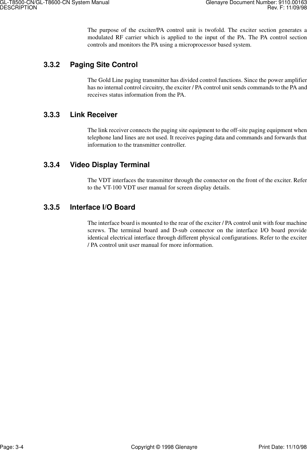 GL-T8500-CN/GL-T8600-CN System Manual Glenayre Document Number: 9110.00163DESCRIPTION Rev. F: 11/09/98Page: 3-4 Copyright © 1998 Glenayre Print Date: 11/10/98The purpose of the exciter/PA control unit is twofold. The exciter section generates amodulated RF carrier which is applied to the input of the PA. The PA control sectioncontrols and monitors the PA using a microprocessor based system.3.3.2 Paging Site ControlThe Gold Line paging transmitter has divided control functions. Since the power amplifierhas no internal control circuitry, the exciter / PA control unit sends commands to the PA andreceives status information from the PA.3.3.3 Link ReceiverThe link receiver connects the paging site equipment to the off-site paging equipment whentelephone land lines are not used. It receives paging data and commands and forwards thatinformation to the transmitter controller.3.3.4 Video Display TerminalThe VDT interfaces the transmitter through the connector on the front of the exciter. Referto the VT-100 VDT user manual for screen display details.3.3.5 Interface I/O BoardThe interface board is mounted to the rear of the exciter / PA control unit with four machinescrews. The terminal board and D-sub connector on the interface I/O board provideidentical electrical interface through different physical configurations. Refer to the exciter/ PA control unit user manual for more information.